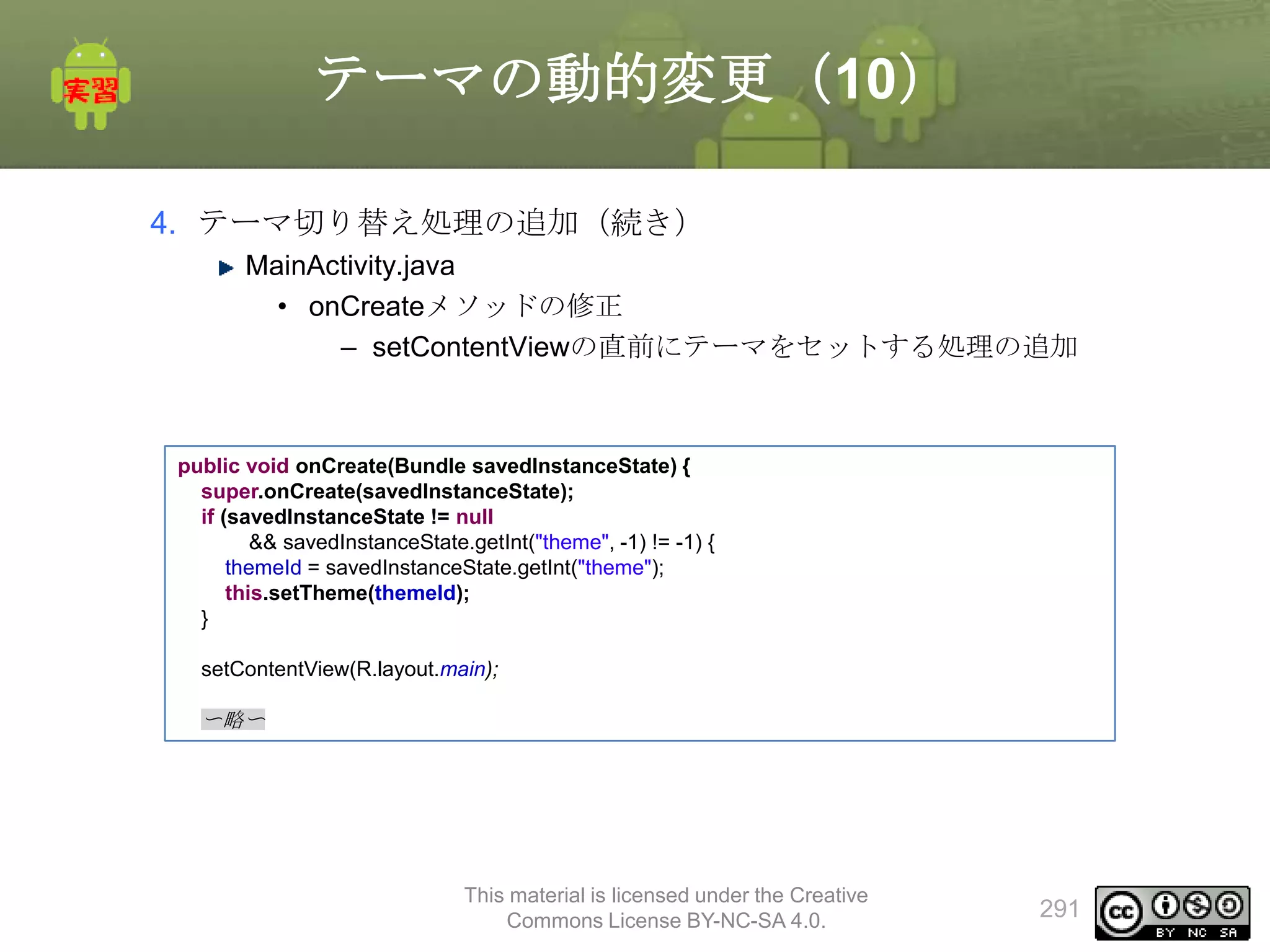 テーマの動的変更（10）
4. テーマ切り替え処理の追加（続き）
MainActivity.java
• onCreateメソッドの修正
– setContentViewの直前にテーマをセットする処理の追加

public void onCreate(Bundle savedInstanceState) {
super.onCreate(savedInstanceState);
if (savedInstanceState != null
&& savedInstanceState.getInt("theme", -1) != -1) {
themeId = savedInstanceState.getInt("theme");
this.setTheme(themeId);
}
setContentView(R.layout.main);

〜略〜

This material is licensed under the Creative
Commons License BY-NC-SA 4.0.

291

 