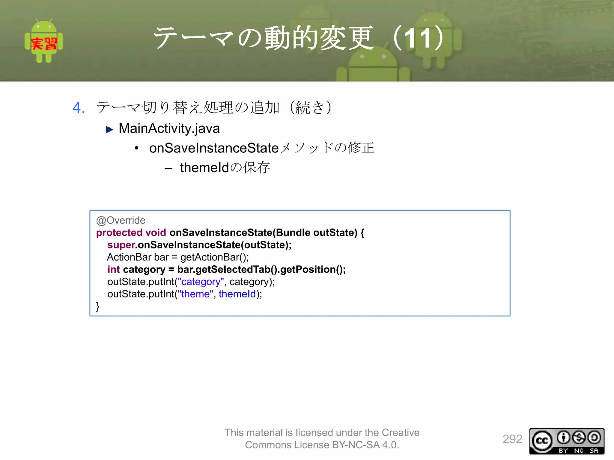 テーマの動的変更（11）
4. テーマ切り替え処理の追加（続き）
MainActivity.java
• onSaveInstanceStateメソッドの修正
– themeIdの保存

@Override
protected void onSaveInstanceState(Bundle outState) {
super.onSaveInstanceState(outState);
ActionBar bar = getActionBar();
int category = bar.getSelectedTab().getPosition();
outState.putInt("category", category);
outState.putInt("theme", themeId);
}

This material is licensed under the Creative
Commons License BY-NC-SA 4.0.

292

 