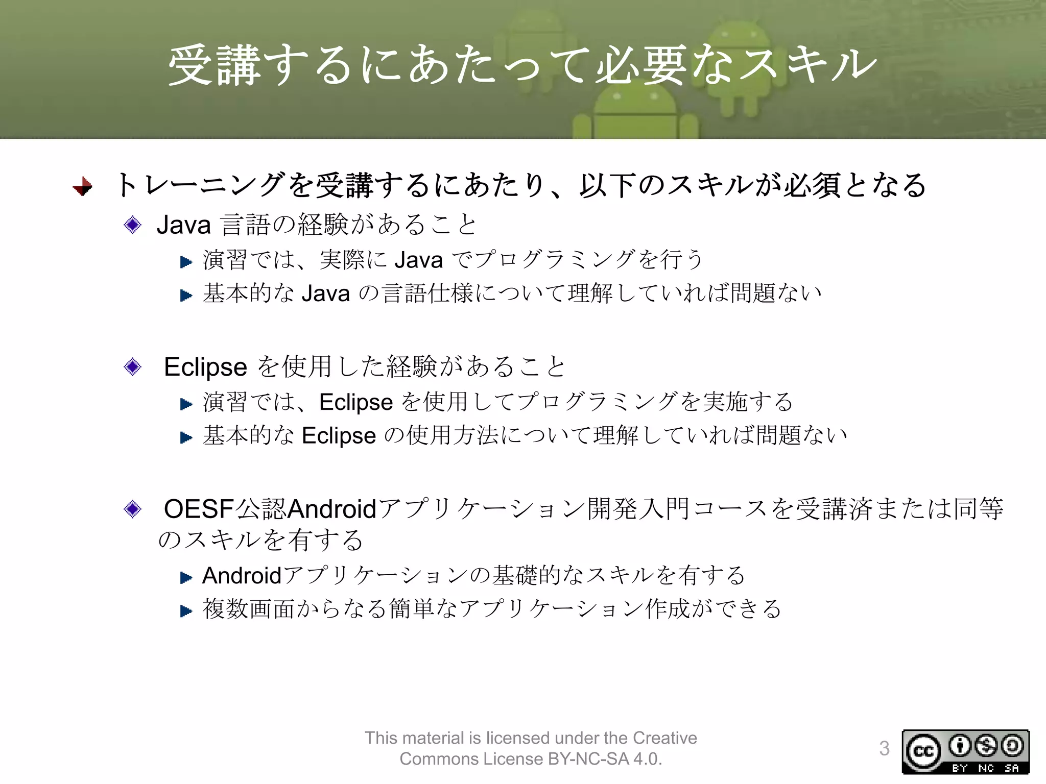 受講するにあたって必要なスキル
トレーニングを受講するにあたり、以下のスキルが必須となる
Java 言語の経験があること
演習では、実際に Java でプログラミングを行う
基本的な Java の言語仕様について理解していれば問題ない

Eclipse を使用した経験があること
演習では、Eclipse を使用してプログラミングを実施する
基本的な Eclipse の使用方法について理解していれば問題ない

OESF公認Androidアプリケーション開発入門コースを受講済または同等
のスキルを有する
Androidアプリケーションの基礎的なスキルを有する
複数画面からなる簡単なアプリケーション作成ができる

This material is licensed under the Creative
Commons License BY-NC-SA 4.0.

3

 