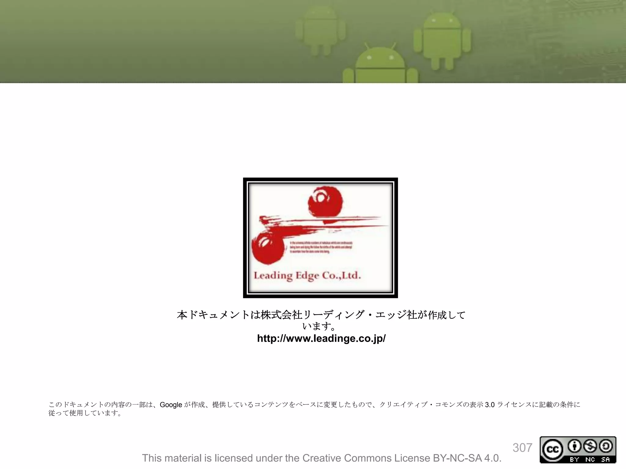 本ドキュメントは株式会社リーディング・エッジ社が作成して
います。

http://www.leadinge.co.jp/

このドキュメントの内容の一部は、Google が作成、提供しているコンテンツをベースに変更したもので、クリエイティブ・コモンズの表示 3.0 ライセンスに記載の条件に
従って使用しています。

This material is licensed under the Creative Commons License BY-NC-SA 4.0.

307

 