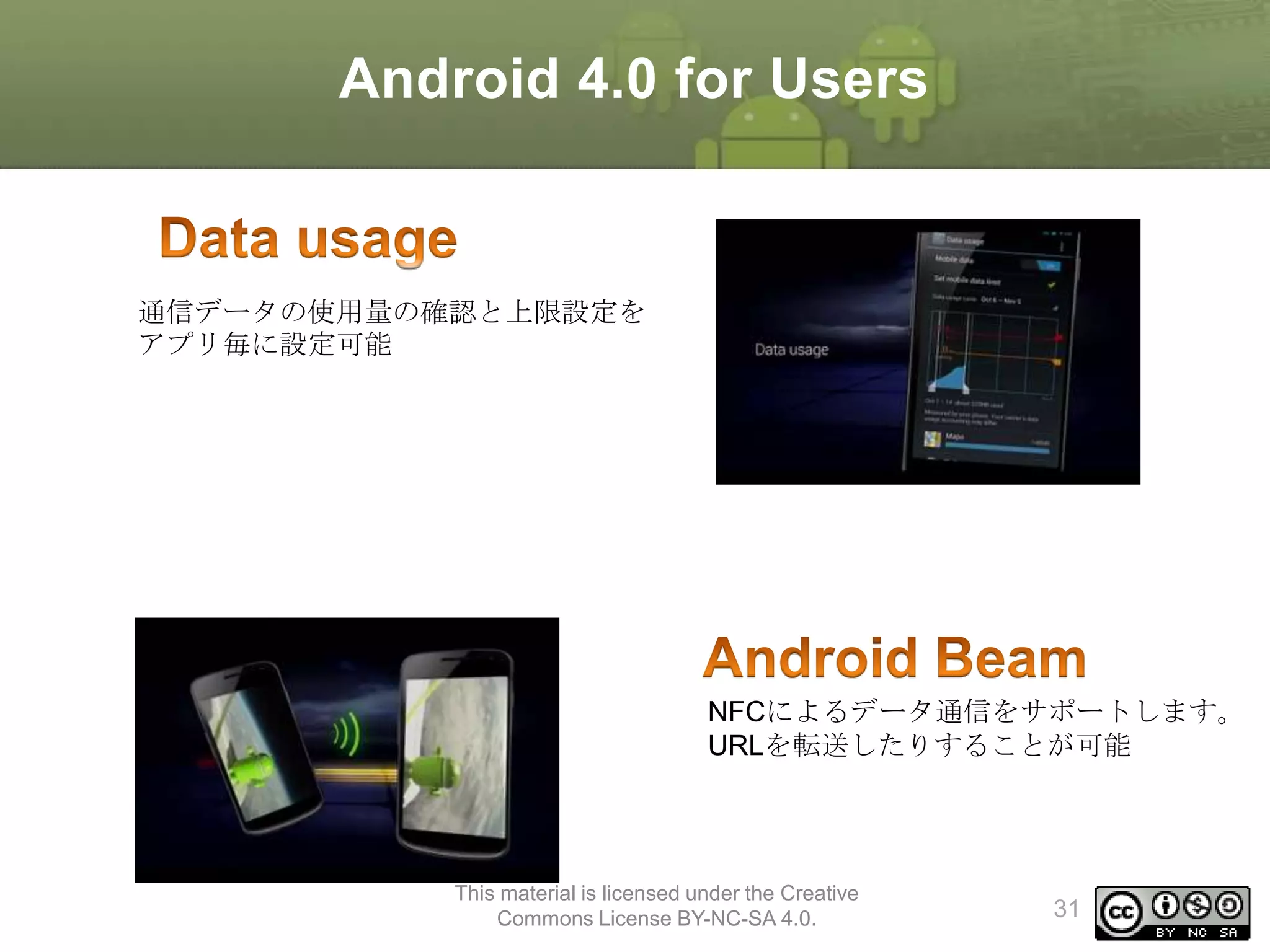 Android 4.0 for Users

通信データの使用量の確認と上限設定を
アプリ毎に設定可能

NFCによるデータ通信をサポートします。
URLを転送したりすることが可能

This material is licensed under the Creative
Commons License BY-NC-SA 4.0.

31

 