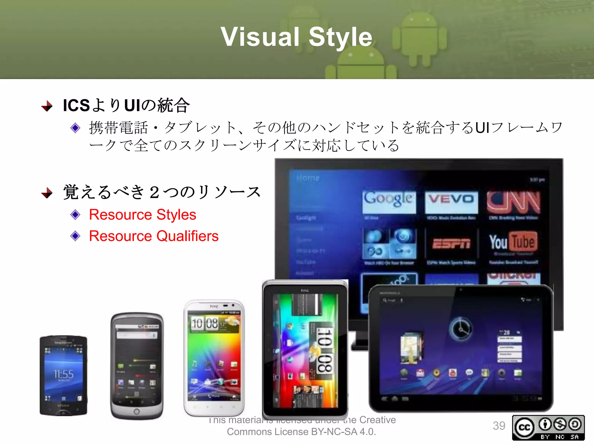 Visual Style
ICSよりUIの統合
携帯電話・タブレット、その他のハンドセットを統合するUIフレームワ
ークで全てのスクリーンサイズに対応している

覚えるべき２つのリソース
Resource Styles
Resource Qualifiers

This material is licensed under the Creative
Commons License BY-NC-SA 4.0.

39

 