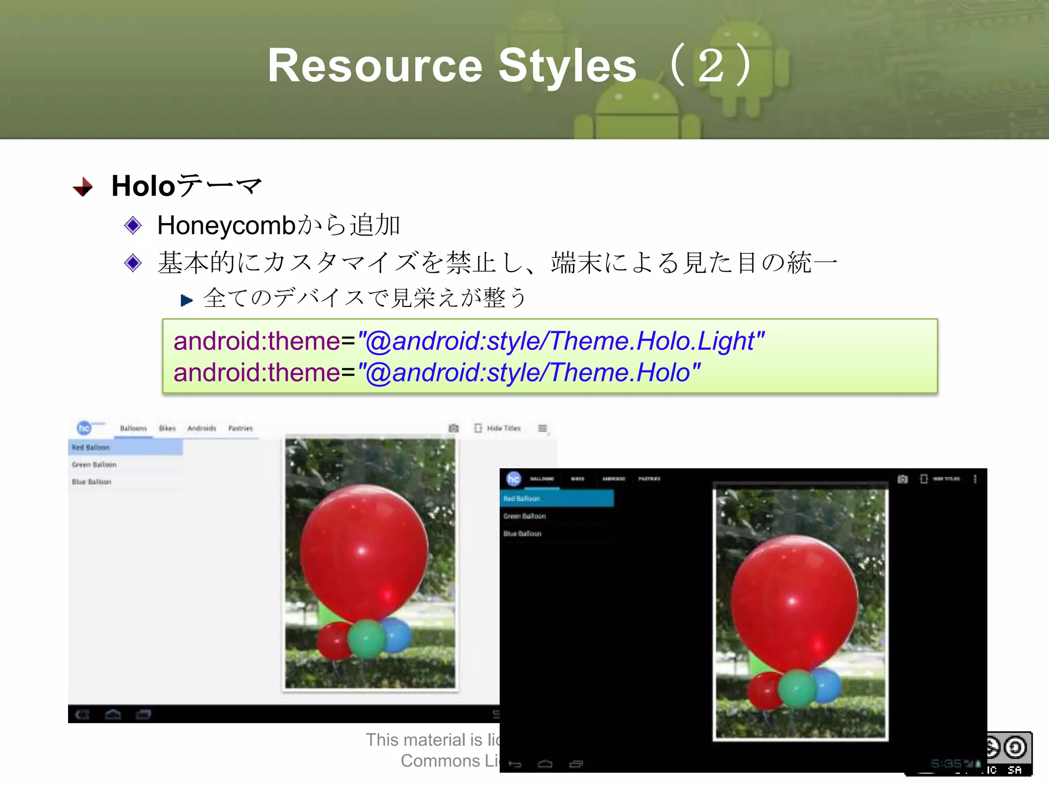 Resource Styles（２）
Holoテーマ
Honeycombから追加
基本的にカスタマイズを禁止し、端末による見た目の統一
全てのデバイスで見栄えが整う

android:theme="@android:style/Theme.Holo.Light"
android:theme="@android:style/Theme.Holo"

This material is licensed under the Creative
Commons License BY-NC-SA 4.0.

41

 
