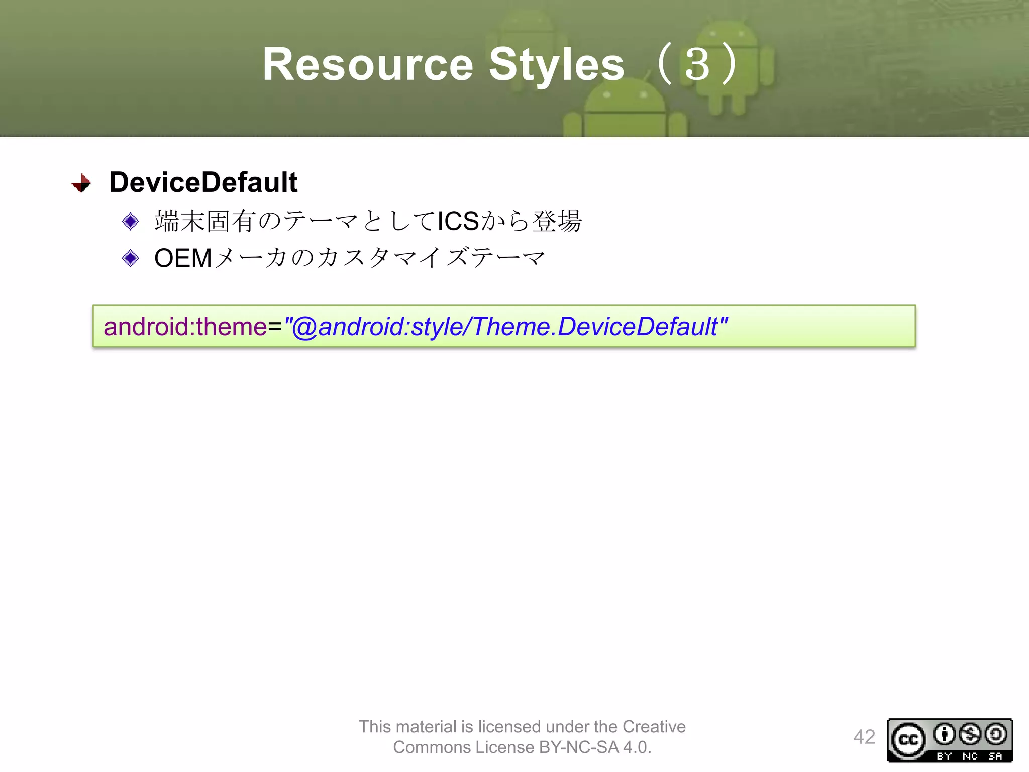 Resource Styles（３）
DeviceDefault
端末固有のテーマとしてICSから登場
OEMメーカのカスタマイズテーマ
android:theme="@android:style/Theme.DeviceDefault"

This material is licensed under the Creative
Commons License BY-NC-SA 4.0.

42

 