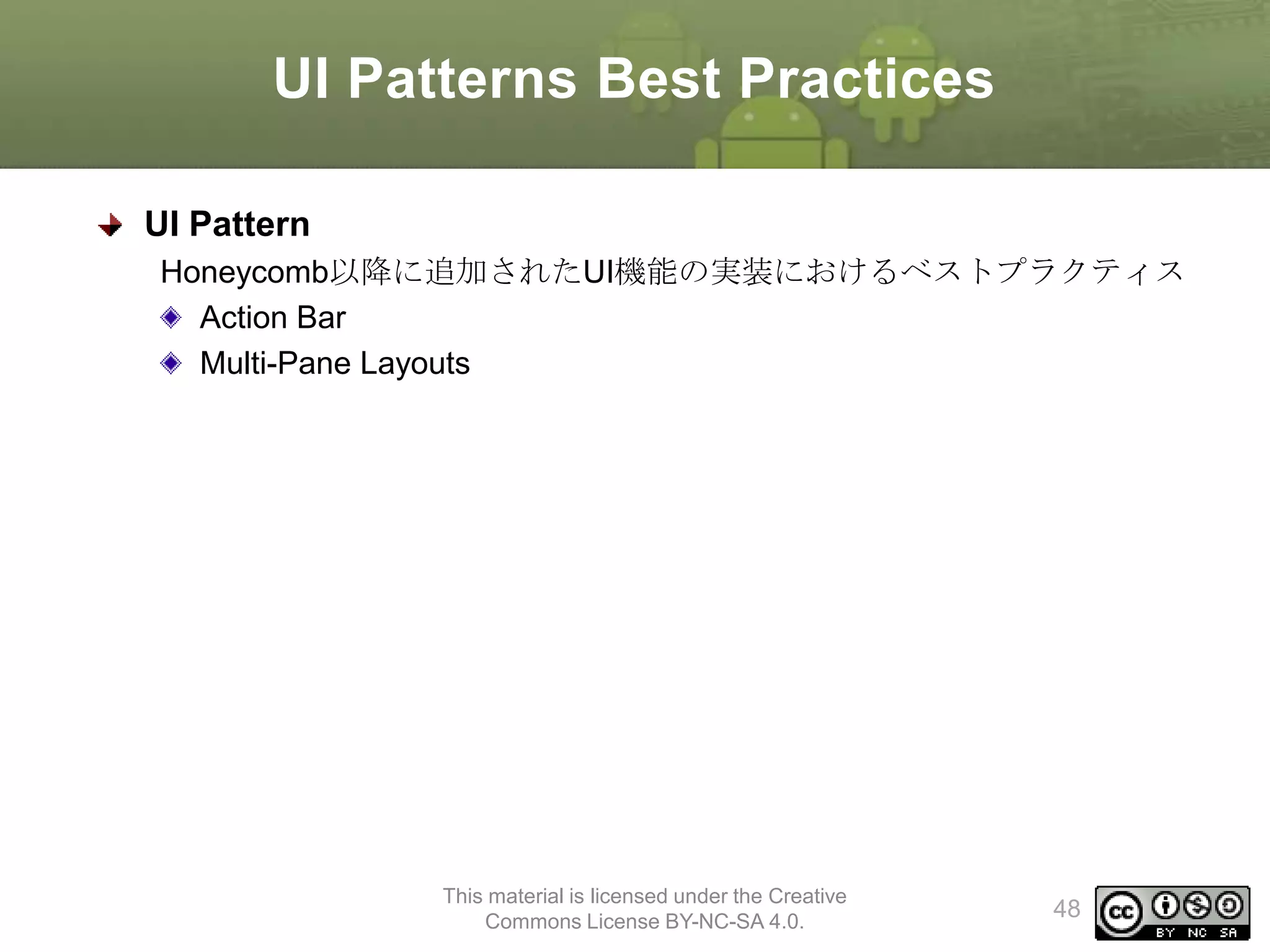 UI Patterns Best Practices
UI Pattern
Honeycomb以降に追加されたUI機能の実装におけるベストプラクティス
Action Bar
Multi-Pane Layouts

This material is licensed under the Creative
Commons License BY-NC-SA 4.0.

48

 