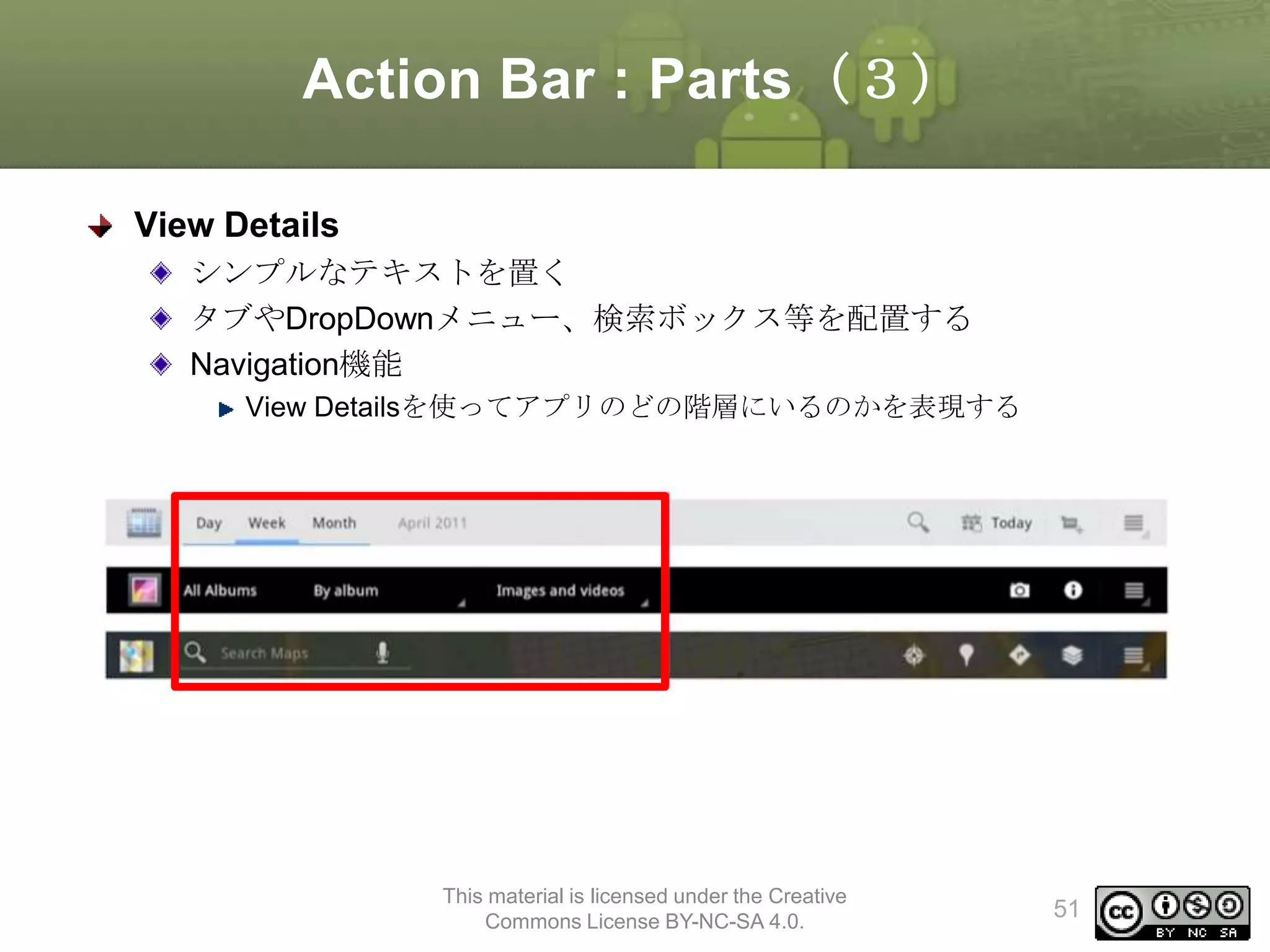 Action Bar : Parts（３）
View Details
シンプルなテキストを置く
タブやDropDownメニュー、検索ボックス等を配置する
Navigation機能
View Detailsを使ってアプリのどの階層にいるのかを表現する

This material is licensed under the Creative
Commons License BY-NC-SA 4.0.

51

 