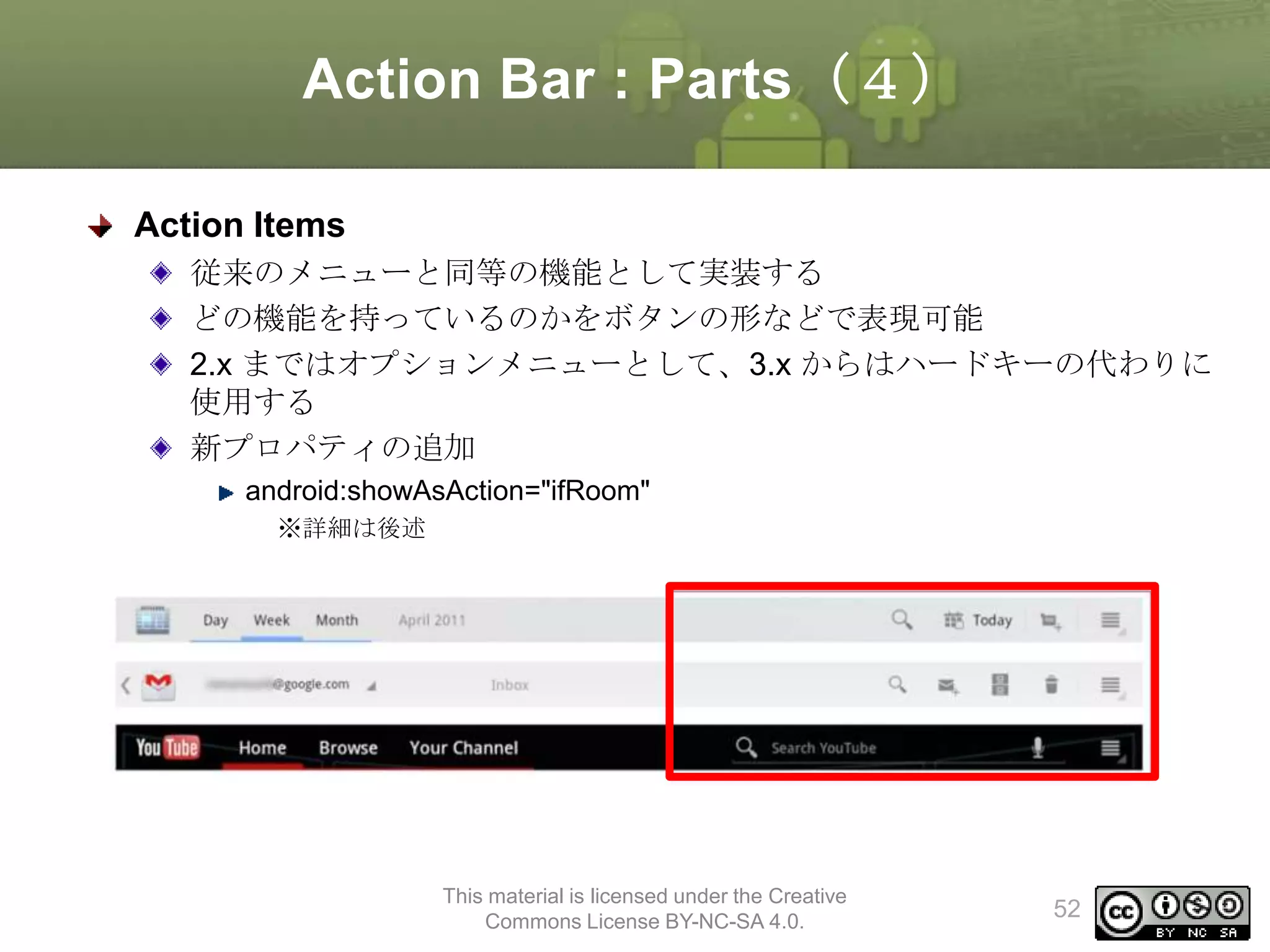 Action Bar : Parts（４）
Action Items
従来のメニューと同等の機能として実装する
どの機能を持っているのかをボタンの形などで表現可能
2.x まではオプションメニューとして、3.x からはハードキーの代わりに
使用する
新プロパティの追加
android:showAsAction="ifRoom"
※詳細は後述

This material is licensed under the Creative
Commons License BY-NC-SA 4.0.

52

 