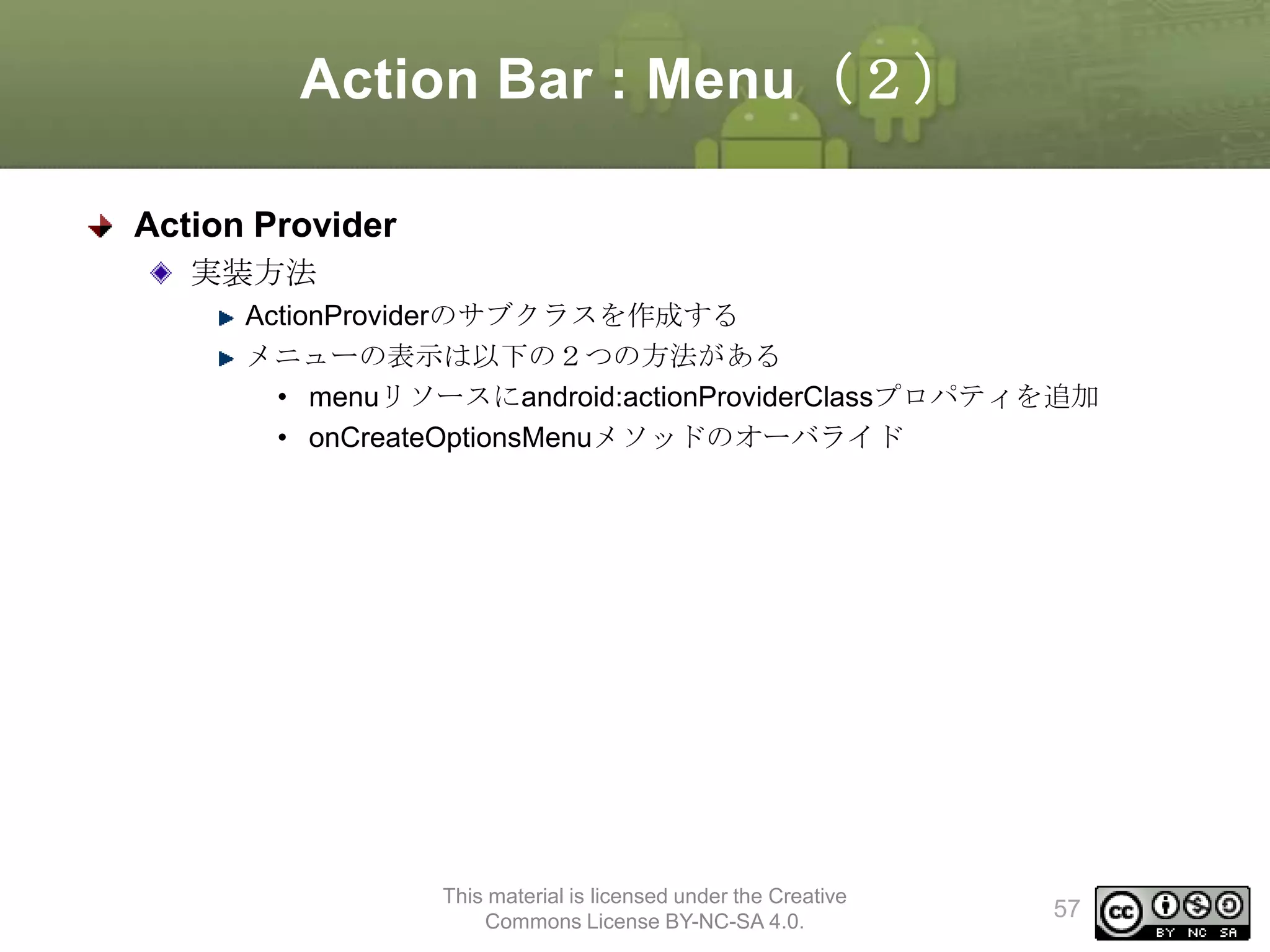 Action Bar : Menu（２）
Action Provider
実装方法
ActionProviderのサブクラスを作成する
メニューの表示は以下の２つの方法がある
• menuリソースにandroid:actionProviderClassプロパティを追加
• onCreateOptionsMenuメソッドのオーバライド

This material is licensed under the Creative
Commons License BY-NC-SA 4.0.

57

 