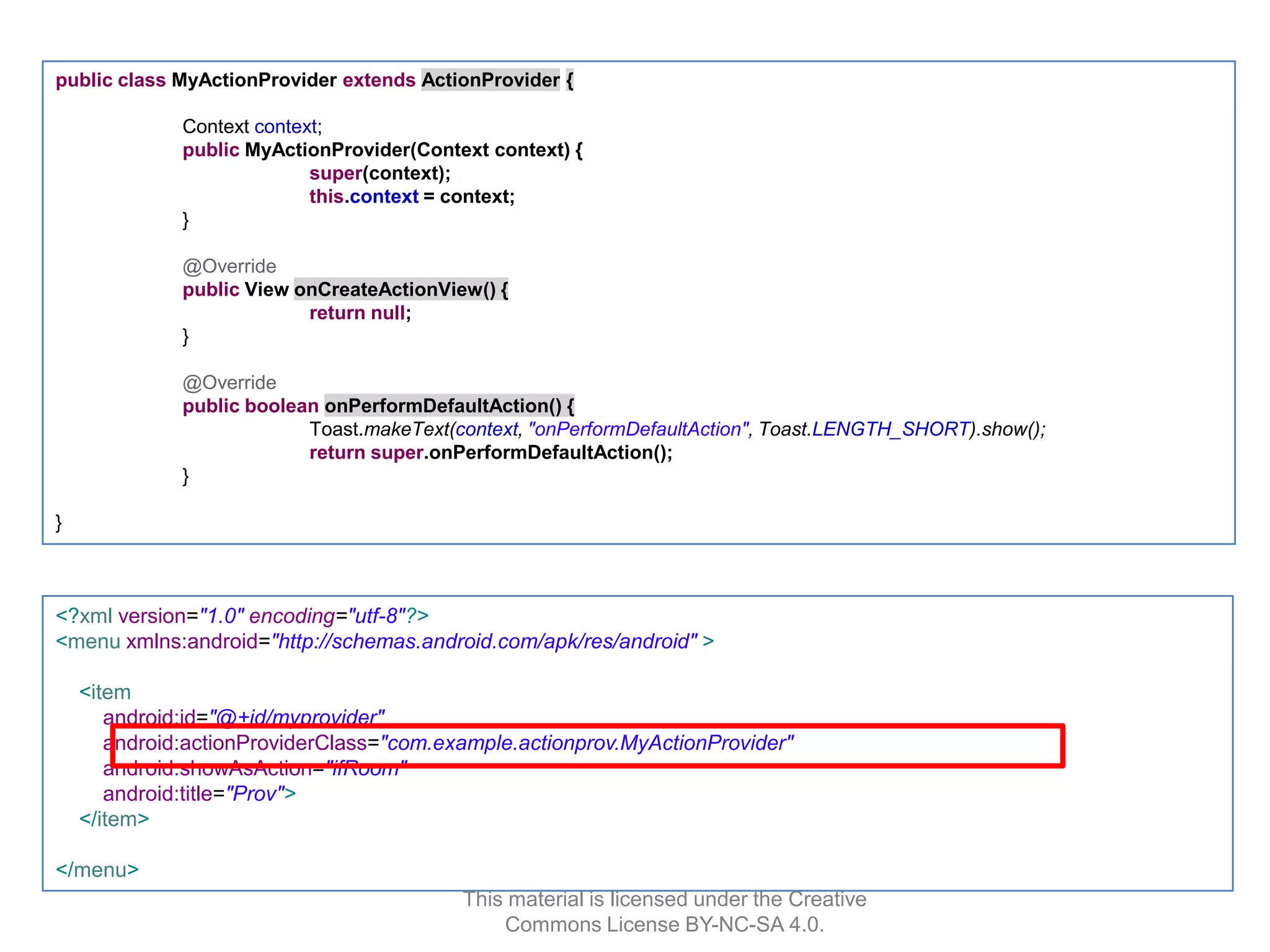 public class MyActionProvider extends ActionProvider {
Context context;
public MyActionProvider(Context context) {
super(context);
this.context = context;
}
@Override
public View onCreateActionView() {
return null;
}
@Override
public boolean onPerformDefaultAction() {
Toast.makeText(context, "onPerformDefaultAction", Toast.LENGTH_SHORT).show();
return super.onPerformDefaultAction();
}
}

<?xml version="1.0" encoding="utf-8"?>
<menu xmlns:android="http://schemas.android.com/apk/res/android" >
<item
android:id="@+id/myprovider"
android:actionProviderClass="com.example.actionprov.MyActionProvider"
android:showAsAction="ifRoom"
android:title="Prov">
</item>
</menu>
This material is licensed under the Creative
Commons License BY-NC-SA 4.0.

 