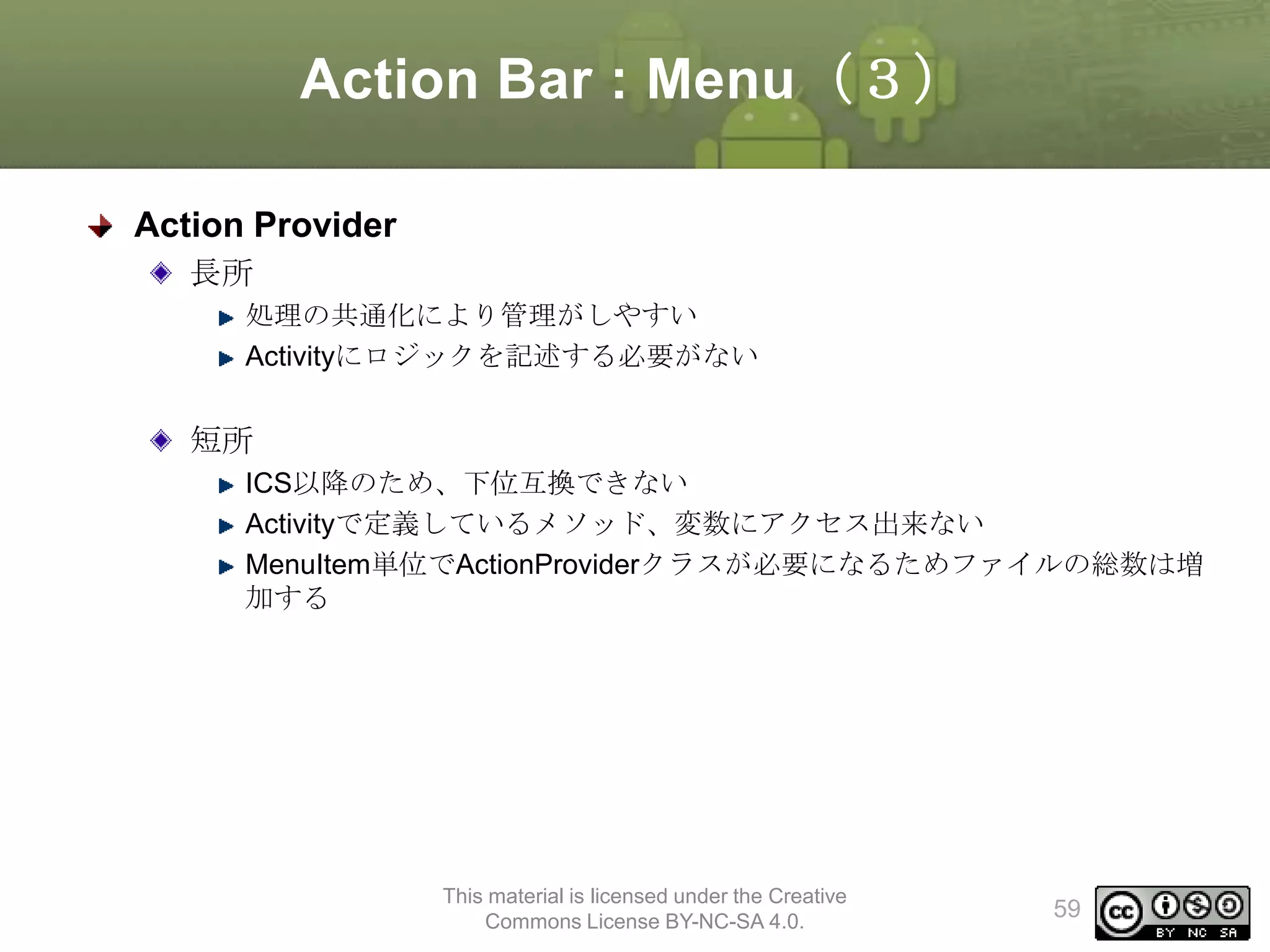Action Bar : Menu（３）
Action Provider
長所
処理の共通化により管理がしやすい
Activityにロジックを記述する必要がない

短所
ICS以降のため、下位互換できない
Activityで定義しているメソッド、変数にアクセス出来ない
MenuItem単位でActionProviderクラスが必要になるためファイルの総数は増
加する

This material is licensed under the Creative
Commons License BY-NC-SA 4.0.

59

 