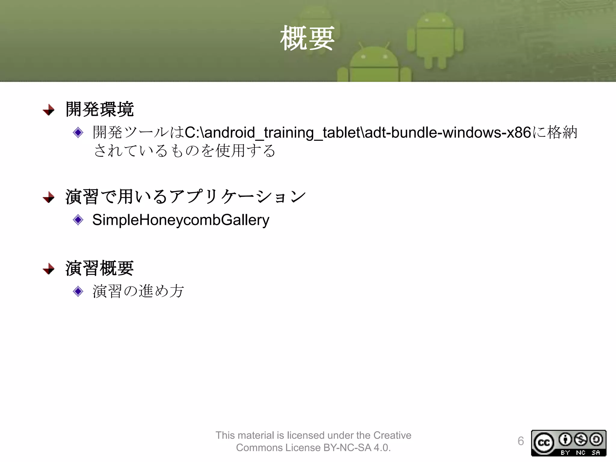 概要
開発環境
開発ツールはC:android_training_tabletadt-bundle-windows-x86に格納
されているものを使用する

演習で用いるアプリケーション
SimpleHoneycombGallery

演習概要
演習の進め方

This material is licensed under the Creative
Commons License BY-NC-SA 4.0.

6

 
