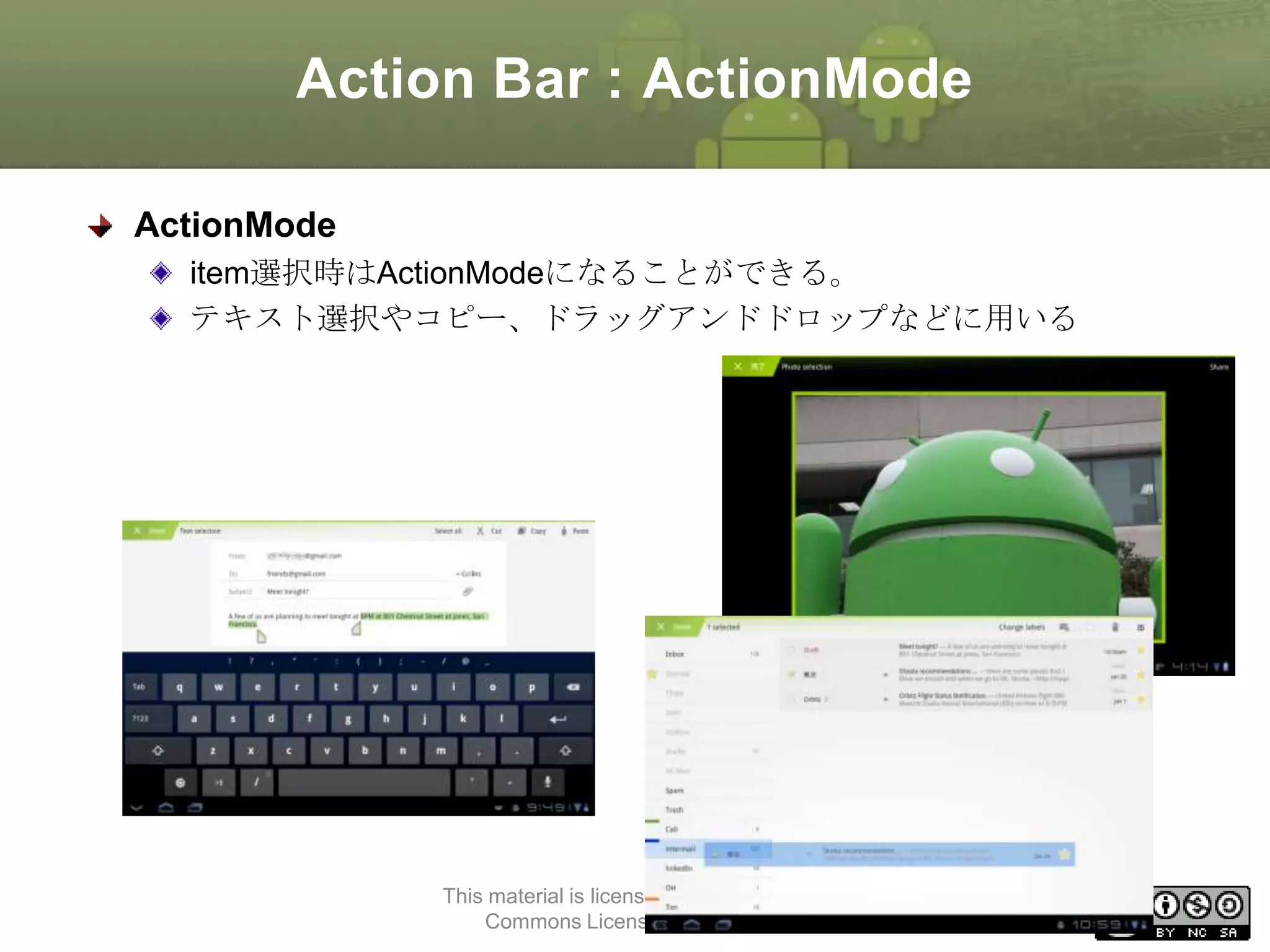 Action Bar : ActionMode
ActionMode
item選択時はActionModeになることができる。
テキスト選択やコピー、ドラッグアンドドロップなどに用いる

This material is licensed under the Creative
Commons License BY-NC-SA 4.0.

60

 