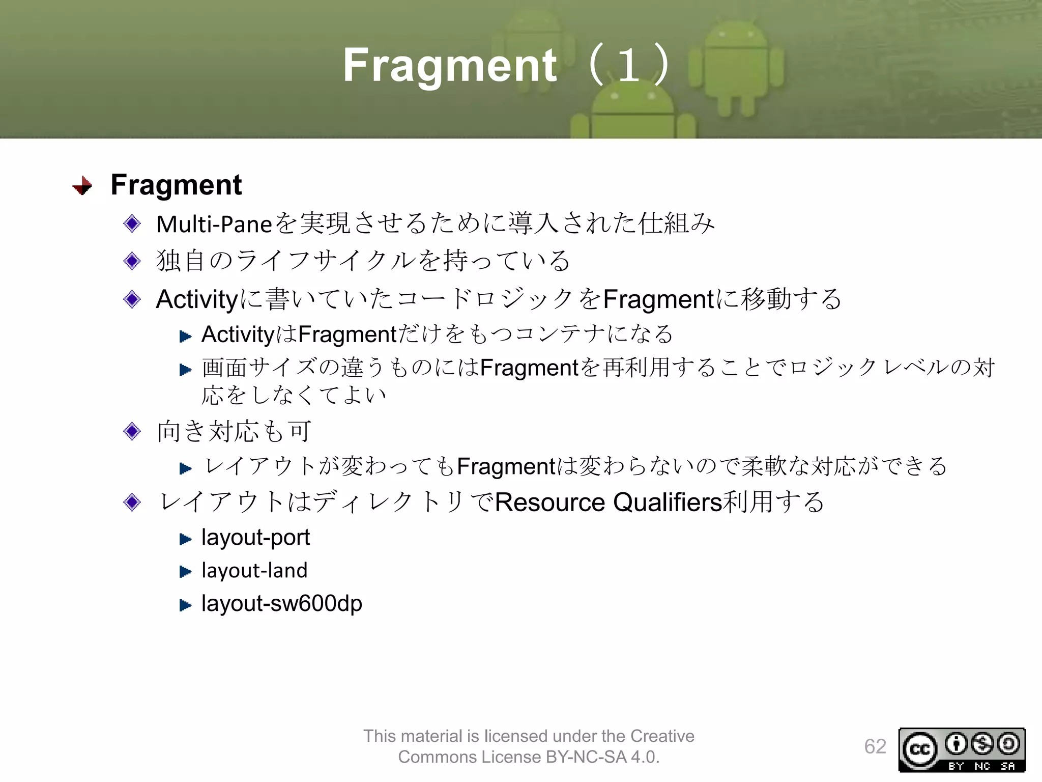 Fragment（１）
Fragment
Multi-Paneを実現させるために導入された仕組み
独自のライフサイクルを持っている
Activityに書いていたコードロジックをFragmentに移動する
ActivityはFragmentだけをもつコンテナになる
画面サイズの違うものにはFragmentを再利用することでロジックレベルの対
応をしなくてよい

向き対応も可
レイアウトが変わってもFragmentは変わらないので柔軟な対応ができる

レイアウトはディレクトリでResource Qualifiers利用する
layout-port
layout-land
layout-sw600dp

This material is licensed under the Creative
Commons License BY-NC-SA 4.0.

62

 