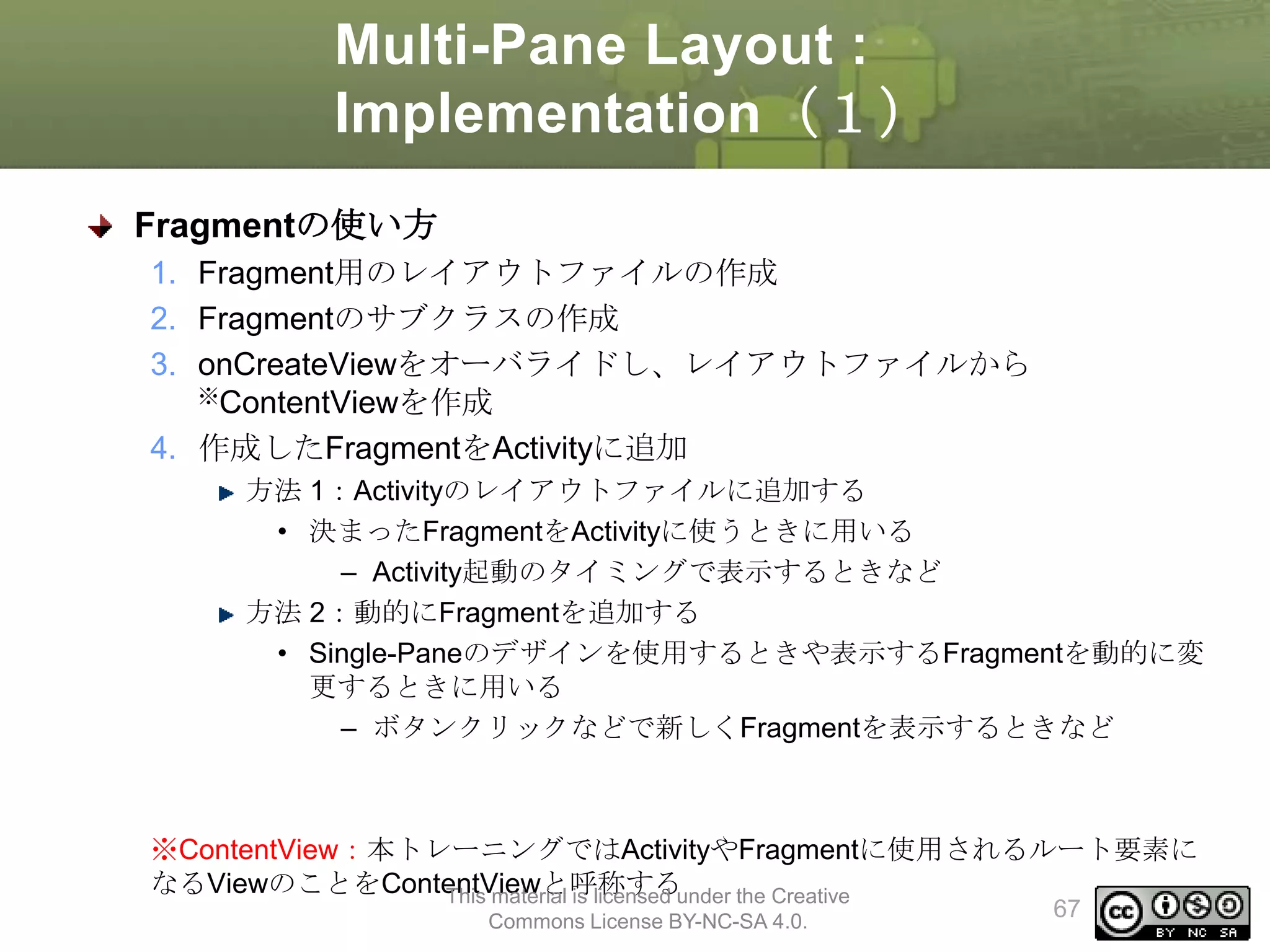 Multi-Pane Layout :
Implementation（１）
Fragmentの使い方
1. Fragment用のレイアウトファイルの作成
2. Fragmentのサブクラスの作成
3. onCreateViewをオーバライドし、レイアウトファイルから
※ContentViewを作成
4. 作成したFragmentをActivityに追加
方法 1：Activityのレイアウトファイルに追加する
• 決まったFragmentをActivityに使うときに用いる
– Activity起動のタイミングで表示するときなど
方法 2：動的にFragmentを追加する
• Single-Paneのデザインを使用するときや表示するFragmentを動的に変
更するときに用いる
– ボタンクリックなどで新しくFragmentを表示するときなど

※ContentView：本トレーニングではActivityやFragmentに使用されるルート要素に
なるViewのことをContentViewと呼称するunder the Creative
This material is licensed
Commons License BY-NC-SA 4.0.

67

 