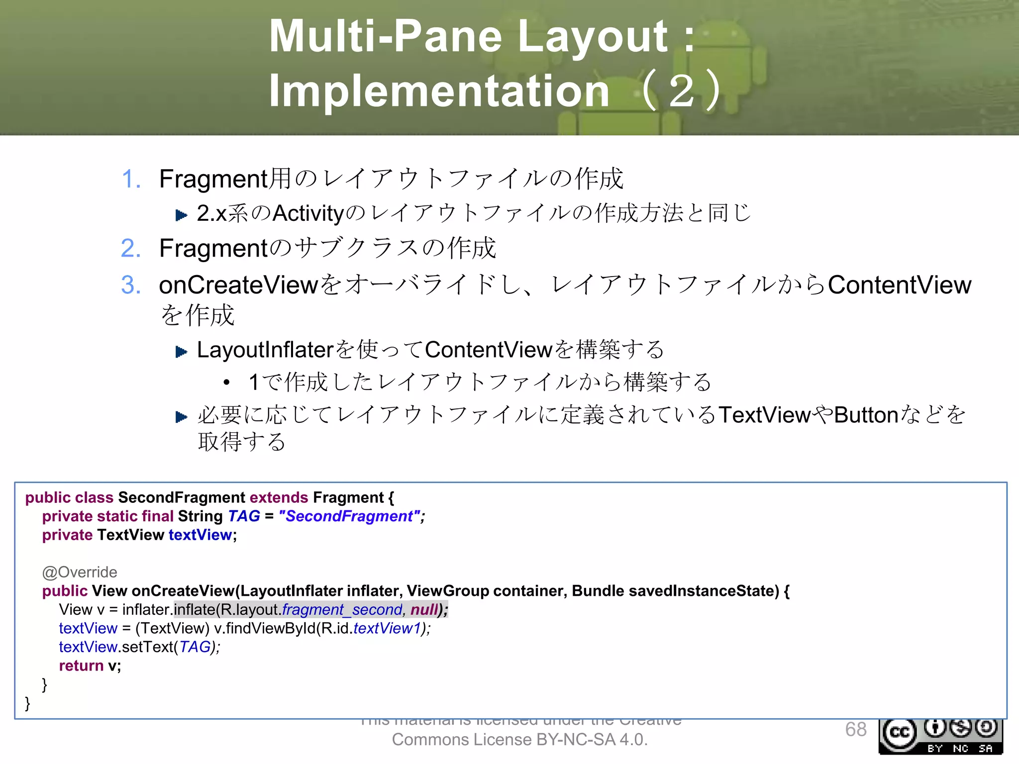 Multi-Pane Layout :
Implementation（２）
1. Fragment用のレイアウトファイルの作成
2.x系のActivityのレイアウトファイルの作成方法と同じ

2. Fragmentのサブクラスの作成
3. onCreateViewをオーバライドし、レイアウトファイルからContentView
を作成
LayoutInflaterを使ってContentViewを構築する
• 1で作成したレイアウトファイルから構築する
必要に応じてレイアウトファイルに定義されているTextViewやButtonなどを
取得する
public class SecondFragment extends Fragment {
private static final String TAG = "SecondFragment";
private TextView textView;
@Override
public View onCreateView(LayoutInflater inflater, ViewGroup container, Bundle savedInstanceState) {
View v = inflater.inflate(R.layout.fragment_second, null);
textView = (TextView) v.findViewById(R.id.textView1);
textView.setText(TAG);
return v;
}
}

This material is licensed under the Creative
Commons License BY-NC-SA 4.0.

68

 