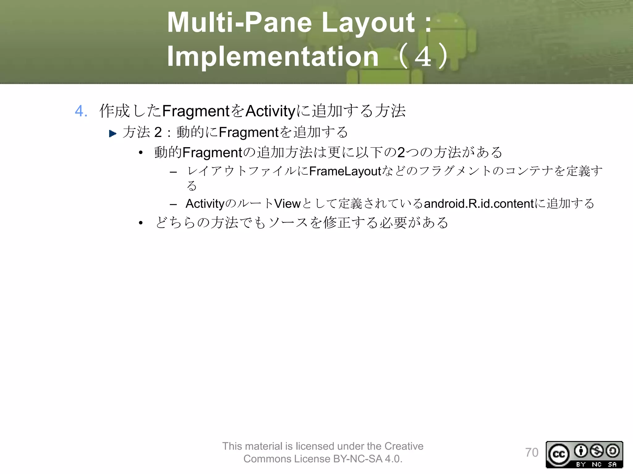 Multi-Pane Layout :
Implementation（４）
4. 作成したFragmentをActivityに追加する方法
方法 2：動的にFragmentを追加する
• 動的Fragmentの追加方法は更に以下の2つの方法がある
– レイアウトファイルにFrameLayoutなどのフラグメントのコンテナを定義す
る
– ActivityのルートViewとして定義されているandroid.R.id.contentに追加する

• どちらの方法でもソースを修正する必要がある

This material is licensed under the Creative
Commons License BY-NC-SA 4.0.

70

 