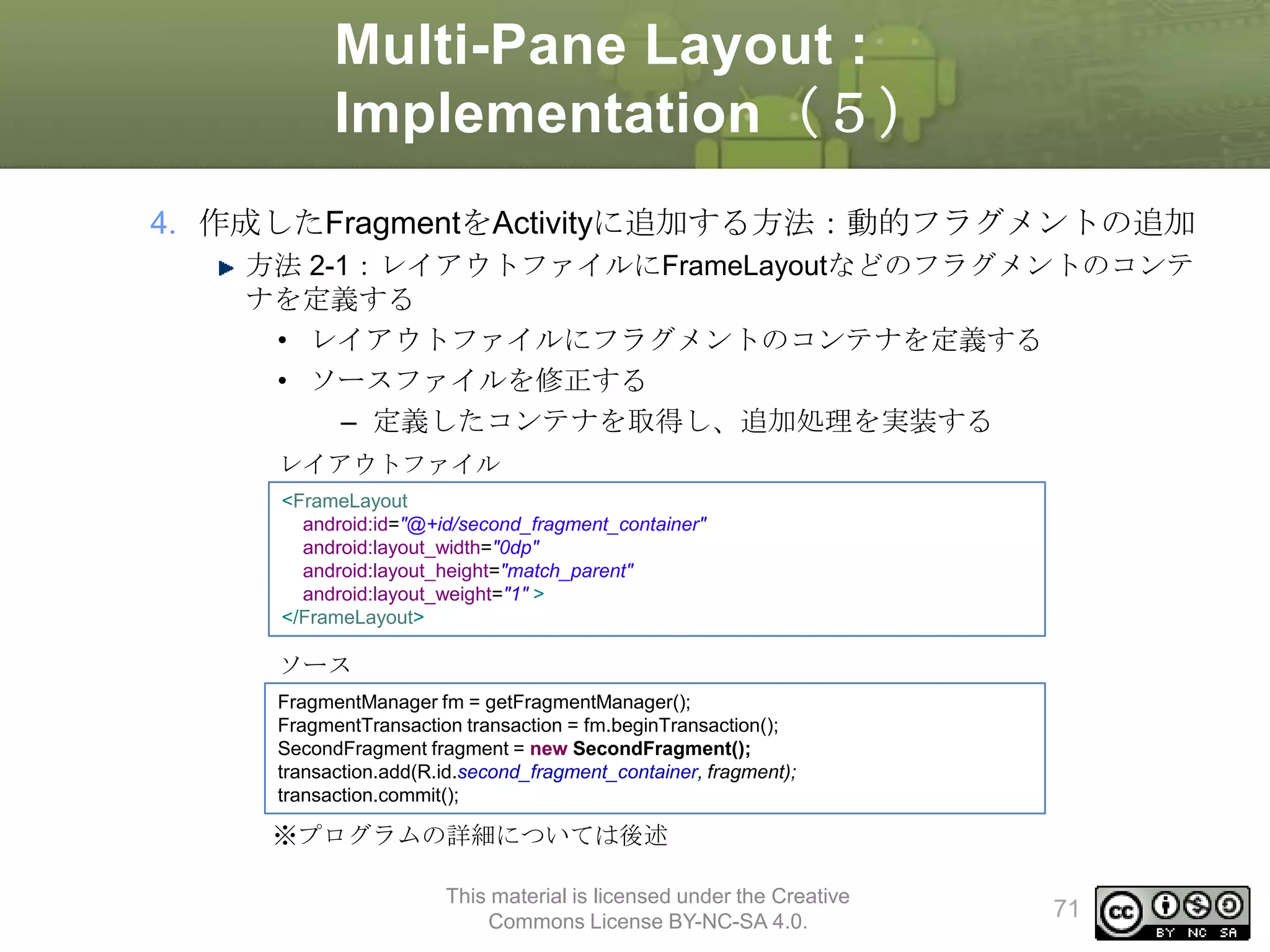 Multi-Pane Layout :
Implementation（５）
4. 作成したFragmentをActivityに追加する方法：動的フラグメントの追加
方法 2-1：レイアウトファイルにFrameLayoutなどのフラグメントのコンテ
ナを定義する
• レイアウトファイルにフラグメントのコンテナを定義する
• ソースファイルを修正する
– 定義したコンテナを取得し、追加処理を実装する
レイアウトファイル
<FrameLayout
android:id="@+id/second_fragment_container"
android:layout_width="0dp"
android:layout_height="match_parent"
android:layout_weight="1" >
</FrameLayout>

ソース
FragmentManager fm = getFragmentManager();
FragmentTransaction transaction = fm.beginTransaction();
SecondFragment fragment = new SecondFragment();
transaction.add(R.id.second_fragment_container, fragment);
transaction.commit();

※プログラムの詳細については後述
This material is licensed under the Creative
Commons License BY-NC-SA 4.0.

71

 