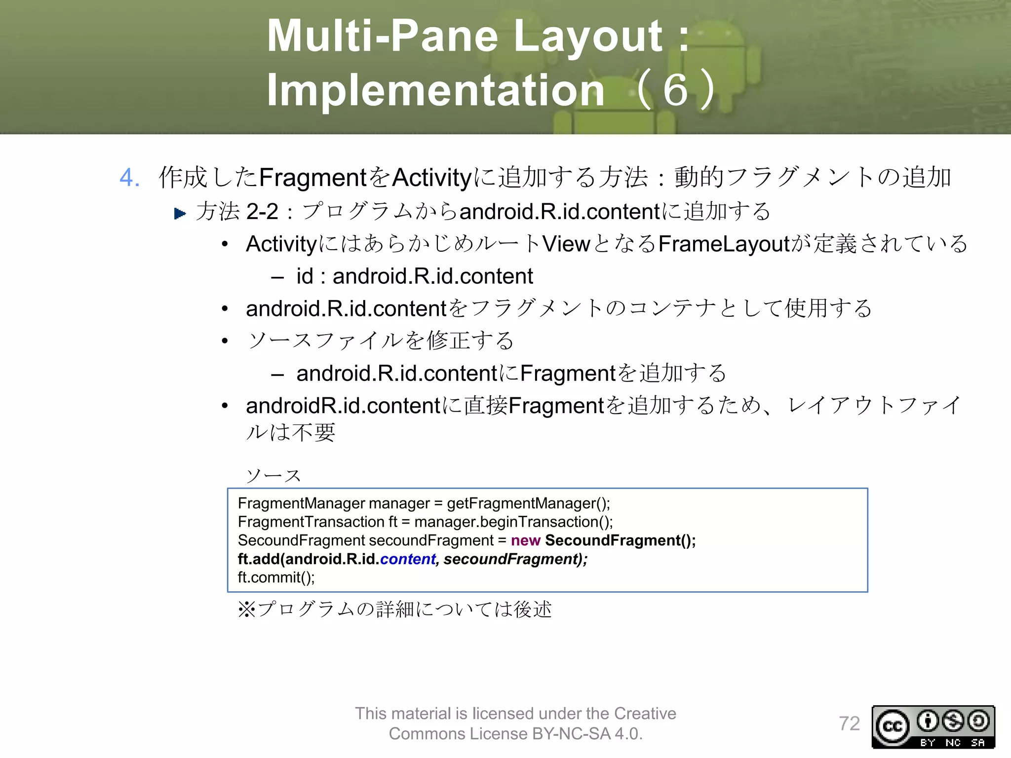 Multi-Pane Layout :
Implementation（６）
4. 作成したFragmentをActivityに追加する方法：動的フラグメントの追加
方法 2-2：プログラムからandroid.R.id.contentに追加する
• ActivityにはあらかじめルートViewとなるFrameLayoutが定義されている
– id : android.R.id.content
• android.R.id.contentをフラグメントのコンテナとして使用する
• ソースファイルを修正する
– android.R.id.contentにFragmentを追加する
• androidR.id.contentに直接Fragmentを追加するため、レイアウトファイ
ルは不要
ソース
FragmentManager manager = getFragmentManager();
FragmentTransaction ft = manager.beginTransaction();
SecoundFragment secoundFragment = new SecoundFragment();
ft.add(android.R.id.content, secoundFragment);
ft.commit();

※プログラムの詳細については後述

This material is licensed under the Creative
Commons License BY-NC-SA 4.0.

72

 