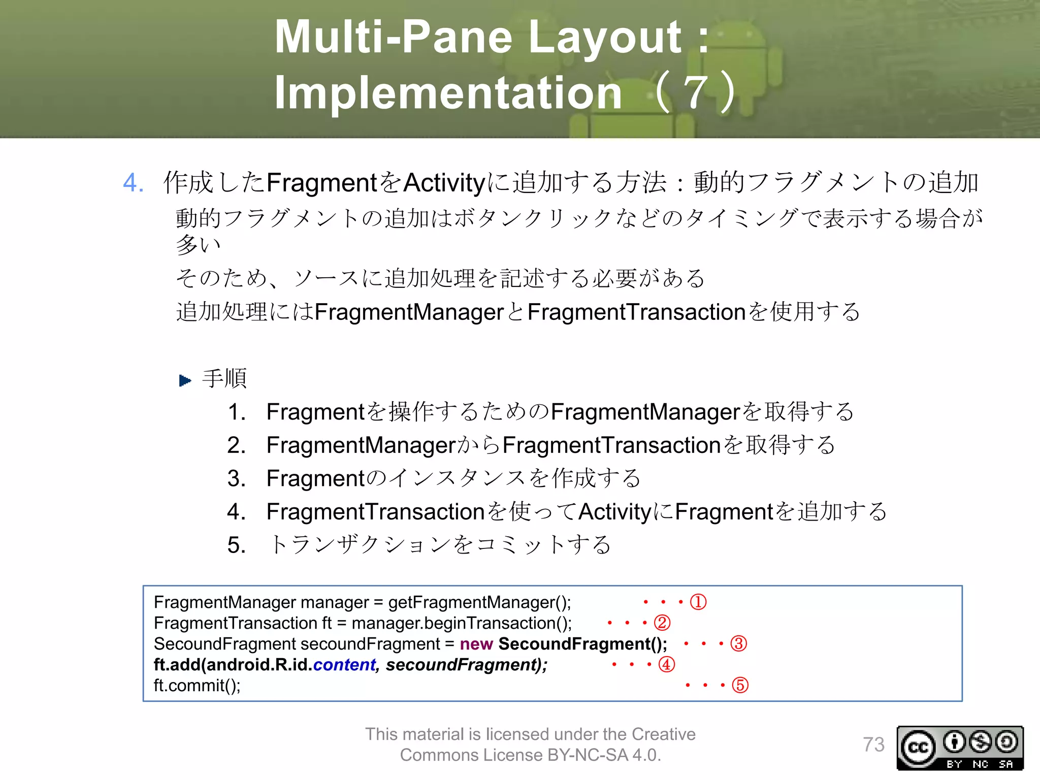 Multi-Pane Layout :
Implementation（７）
4. 作成したFragmentをActivityに追加する方法：動的フラグメントの追加
動的フラグメントの追加はボタンクリックなどのタイミングで表示する場合が
多い
そのため、ソースに追加処理を記述する必要がある
追加処理にはFragmentManagerとFragmentTransactionを使用する

手順
1.
2.
3.
4.
5.

Fragmentを操作するためのFragmentManagerを取得する
FragmentManagerからFragmentTransactionを取得する
Fragmentのインスタンスを作成する
FragmentTransactionを使ってActivityにFragmentを追加する
トランザクションをコミットする

FragmentManager manager = getFragmentManager();
・・・①
FragmentTransaction ft = manager.beginTransaction();
・・・②
SecoundFragment secoundFragment = new SecoundFragment(); ・・・③
ft.add(android.R.id.content, secoundFragment);
・・・④
ft.commit();
・・・⑤
This material is licensed under the Creative
Commons License BY-NC-SA 4.0.

73

 