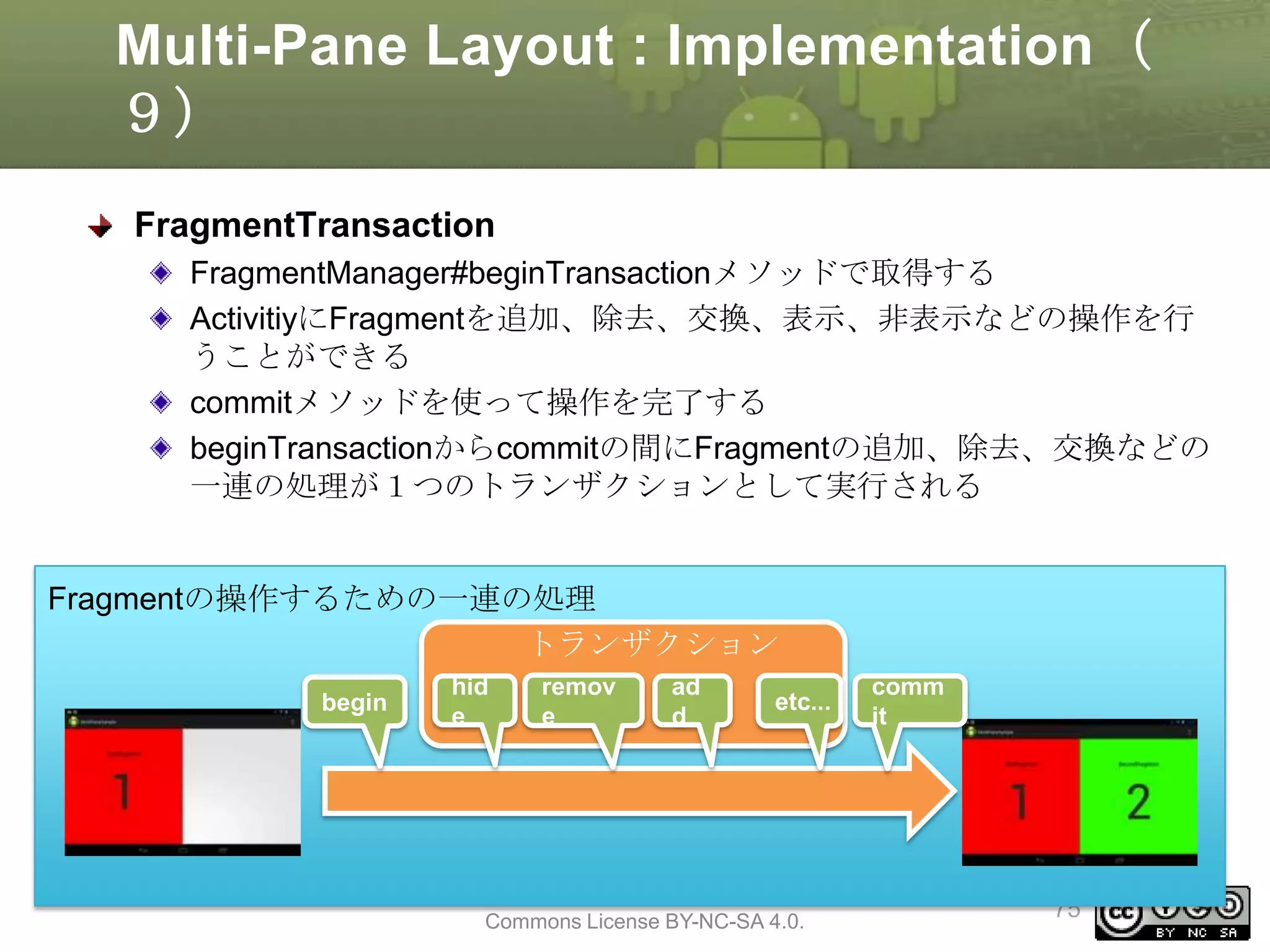 Multi-Pane Layout : Implementation（
９）
FragmentTransaction
FragmentManager#beginTransactionメソッドで取得する
ActivitiyにFragmentを追加、除去、交換、表示、非表示などの操作を行
うことができる
commitメソッドを使って操作を完了する
beginTransactionからcommitの間にFragmentの追加、除去、交換などの
一連の処理が１つのトランザクションとして実行される

Fragmentの操作するための一連の処理
トランザクション
begin

hid
e

remov
e

ad
d

etc...

This material is licensed under the Creative
Commons License BY-NC-SA 4.0.

comm
it

75

 
