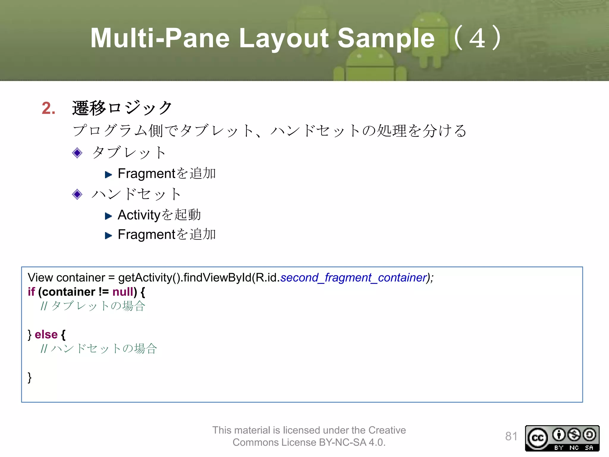 Multi-Pane Layout Sample（４）
2. 遷移ロジック
プログラム側でタブレット、ハンドセットの処理を分ける
タブレット
Fragmentを追加

ハンドセット
Activityを起動
Fragmentを追加
View container = getActivity().findViewById(R.id.second_fragment_container);
if (container != null) {
// タブレットの場合
} else {
// ハンドセットの場合
}

This material is licensed under the Creative
Commons License BY-NC-SA 4.0.

81

 