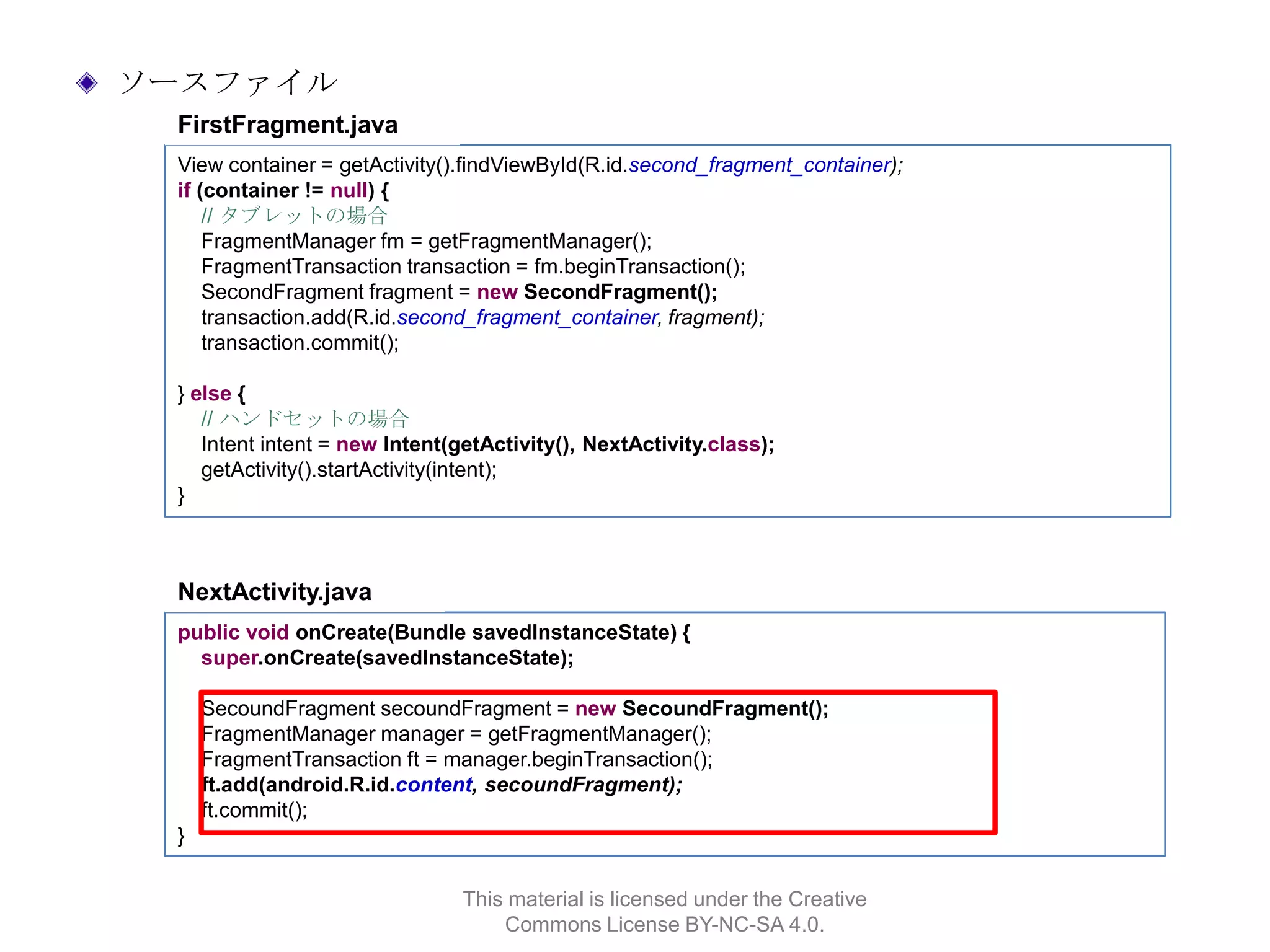 ソースファイル
FirstFragment.java
View container = getActivity().findViewById(R.id.second_fragment_container);
if (container != null) {
// タブレットの場合
FragmentManager fm = getFragmentManager();
FragmentTransaction transaction = fm.beginTransaction();
SecondFragment fragment = new SecondFragment();
transaction.add(R.id.second_fragment_container, fragment);
transaction.commit();
} else {
// ハンドセットの場合
Intent intent = new Intent(getActivity(), NextActivity.class);
getActivity().startActivity(intent);
}

NextActivity.java
public void onCreate(Bundle savedInstanceState) {
super.onCreate(savedInstanceState);
SecoundFragment secoundFragment = new SecoundFragment();
FragmentManager manager = getFragmentManager();
FragmentTransaction ft = manager.beginTransaction();
ft.add(android.R.id.content, secoundFragment);
ft.commit();
}
This material is licensed under the Creative
Commons License BY-NC-SA 4.0.

 