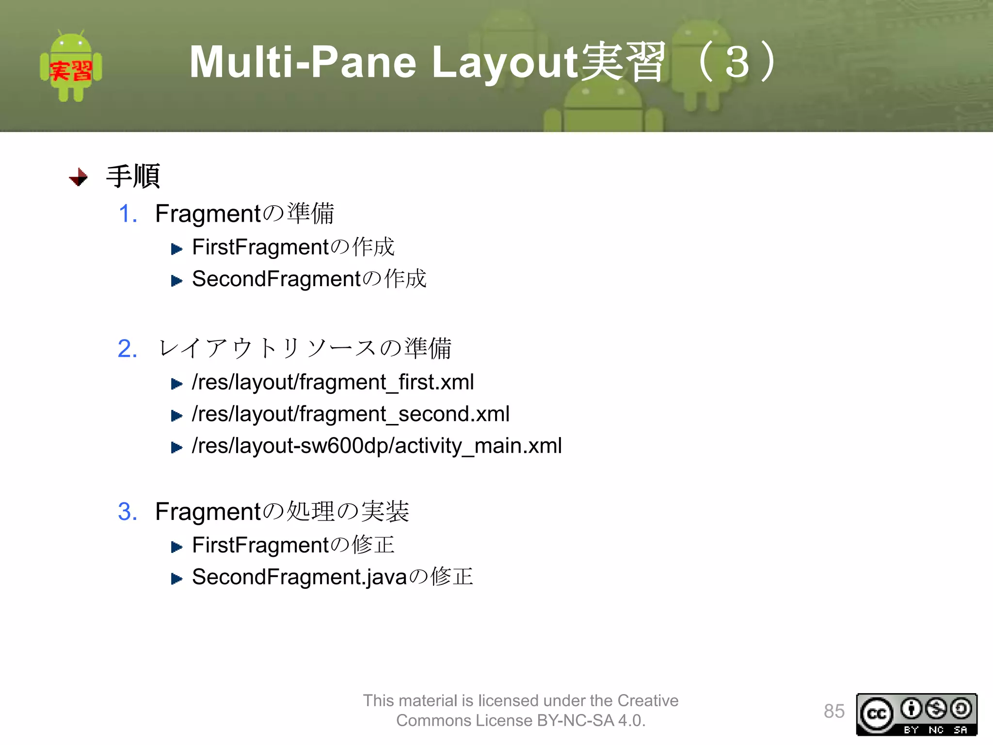 Multi-Pane Layout実習（３）
手順
1. Fragmentの準備
FirstFragmentの作成
SecondFragmentの作成

2. レイアウトリソースの準備
/res/layout/fragment_first.xml
/res/layout/fragment_second.xml
/res/layout-sw600dp/activity_main.xml

3. Fragmentの処理の実装
FirstFragmentの修正
SecondFragment.javaの修正

This material is licensed under the Creative
Commons License BY-NC-SA 4.0.

85

 