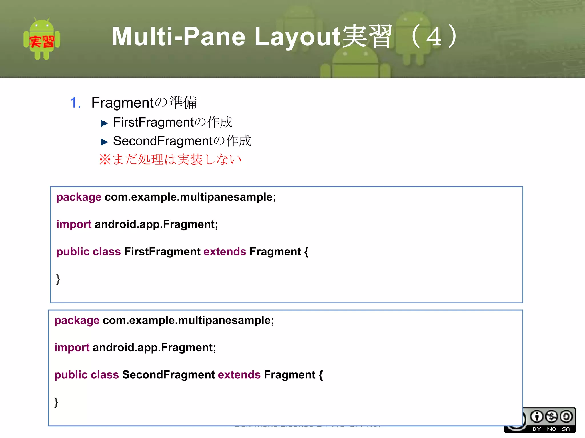 Multi-Pane Layout実習（４）
1. Fragmentの準備
FirstFragmentの作成
SecondFragmentの作成
※まだ処理は実装しない
package com.example.multipanesample;

import android.app.Fragment;
public class FirstFragment extends Fragment {
}

package com.example.multipanesample;
import android.app.Fragment;
public class SecondFragment extends Fragment {

}
This material is licensed under the Creative
Commons License BY-NC-SA 4.0.

86

 