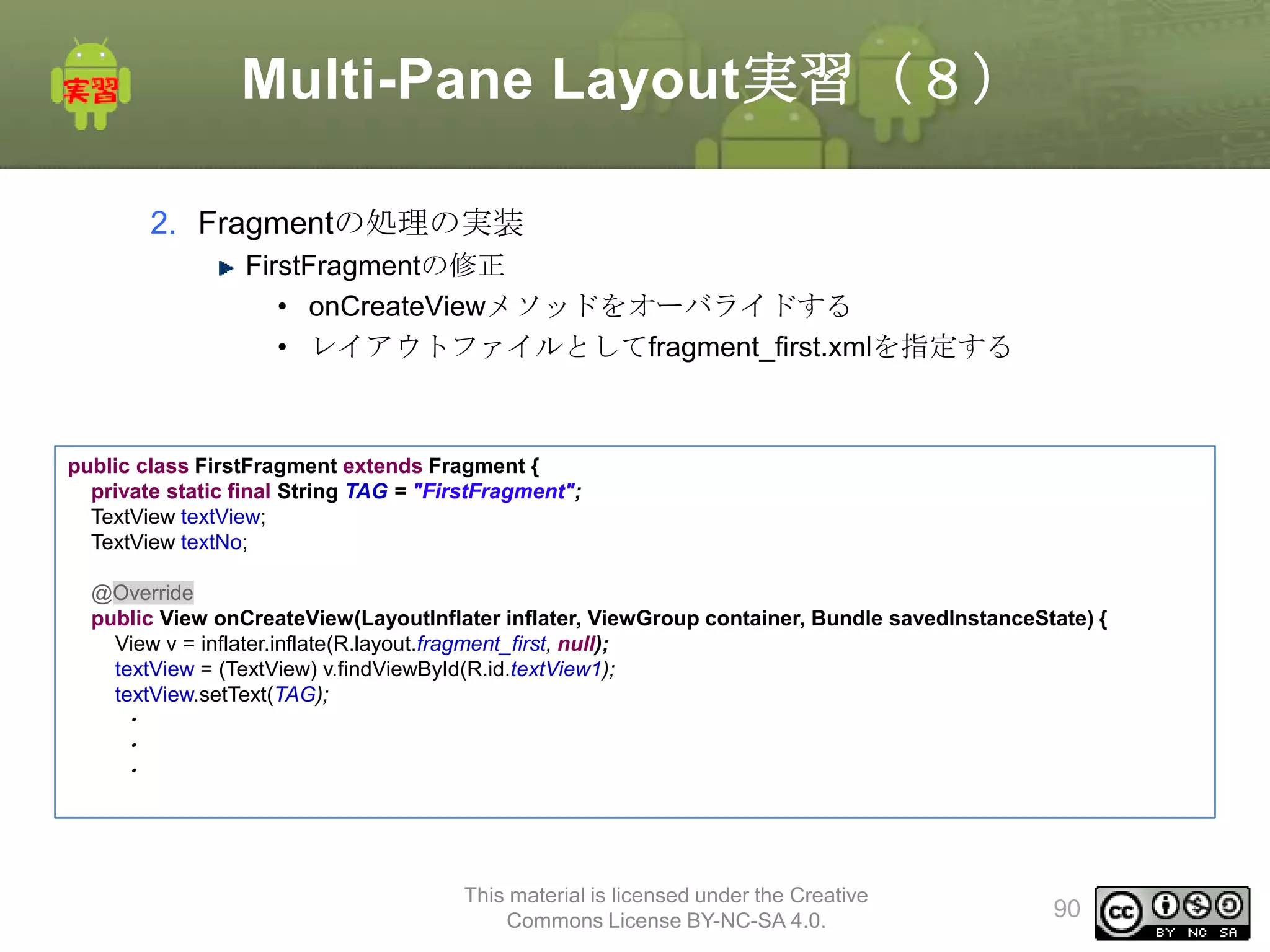 Multi-Pane Layout実習（８）
2. Fragmentの処理の実装
FirstFragmentの修正
• onCreateViewメソッドをオーバライドする
• レイアウトファイルとしてfragment_first.xmlを指定する

public class FirstFragment extends Fragment {
private static final String TAG = "FirstFragment";
TextView textView;
TextView textNo;
@Override
public View onCreateView(LayoutInflater inflater, ViewGroup container, Bundle savedInstanceState) {
View v = inflater.inflate(R.layout.fragment_first, null);
textView = (TextView) v.findViewById(R.id.textView1);
textView.setText(TAG);

・
・
・

This material is licensed under the Creative
Commons License BY-NC-SA 4.0.

90

 
