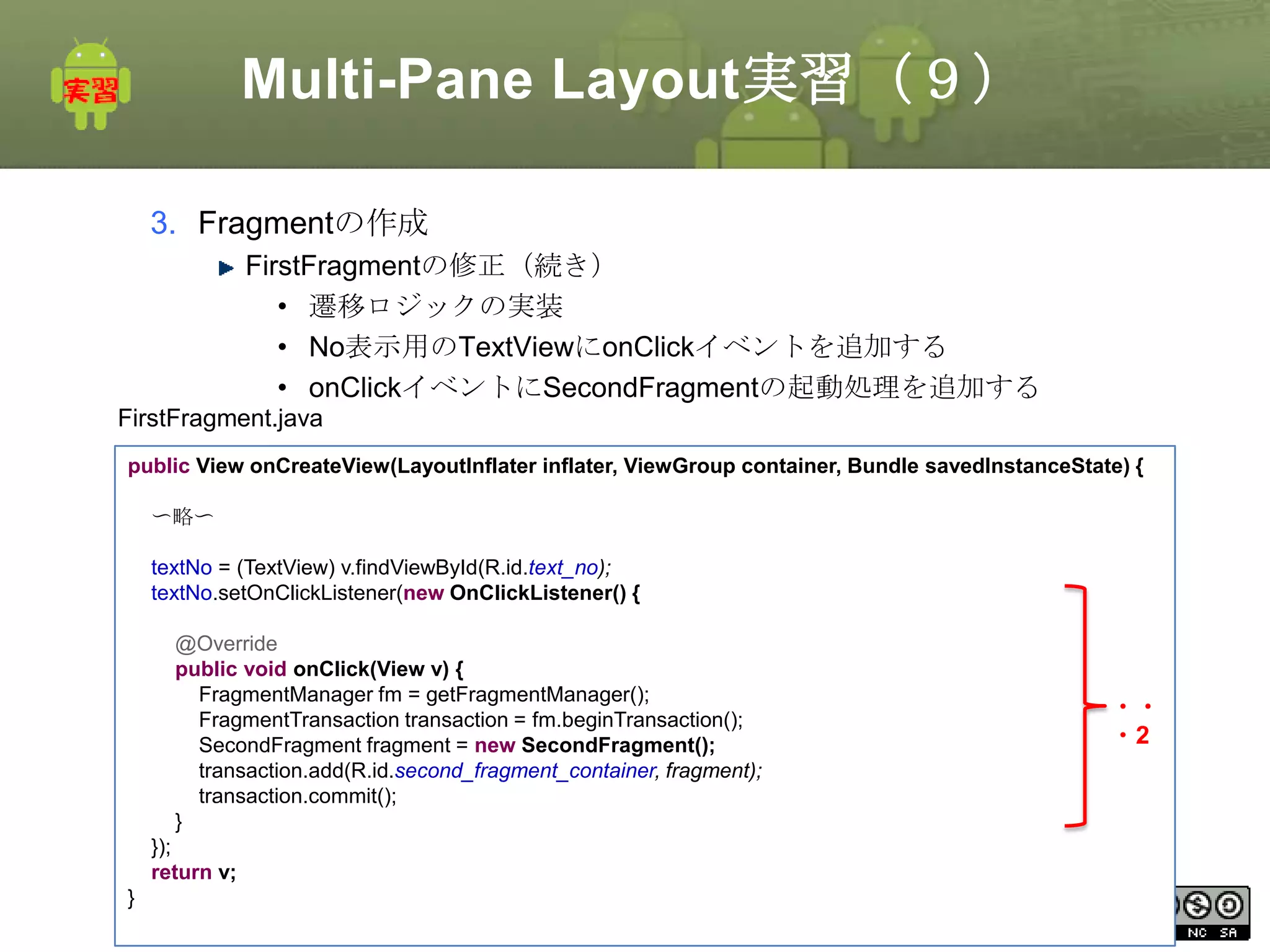 Multi-Pane Layout実習（９）
3. Fragmentの作成
FirstFragmentの修正（続き）
• 遷移ロジックの実装
• No表示用のTextViewにonClickイベントを追加する
• onClickイベントにSecondFragmentの起動処理を追加する
FirstFragment.java
public View onCreateView(LayoutInflater inflater, ViewGroup container, Bundle savedInstanceState) {
〜略〜
textNo = (TextView) v.findViewById(R.id.text_no);
textNo.setOnClickListener(new OnClickListener() {
@Override
public void onClick(View v) {
FragmentManager fm = getFragmentManager();
FragmentTransaction transaction = fm.beginTransaction();
SecondFragment fragment = new SecondFragment();
transaction.add(R.id.second_fragment_container, fragment);
transaction.commit();
}

・・
・2

});
return v;

}

This material is licensed under the Creative
Commons License BY-NC-SA 4.0.

91

 