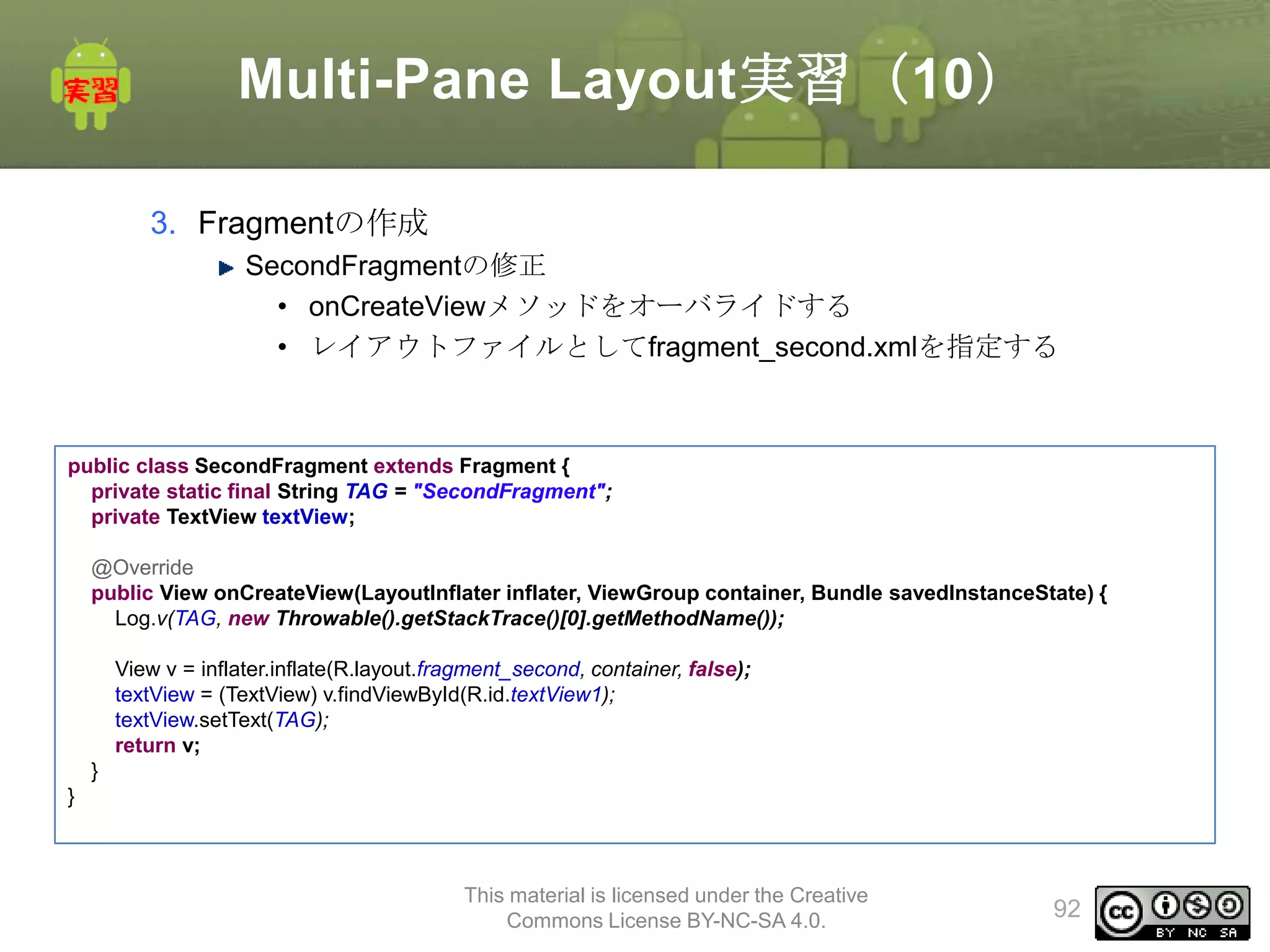Multi-Pane Layout実習（10）
3. Fragmentの作成
SecondFragmentの修正
• onCreateViewメソッドをオーバライドする
• レイアウトファイルとしてfragment_second.xmlを指定する

public class SecondFragment extends Fragment {
private static final String TAG = "SecondFragment";
private TextView textView;
@Override
public View onCreateView(LayoutInflater inflater, ViewGroup container, Bundle savedInstanceState) {
Log.v(TAG, new Throwable().getStackTrace()[0].getMethodName());
View v = inflater.inflate(R.layout.fragment_second, container, false);
textView = (TextView) v.findViewById(R.id.textView1);
textView.setText(TAG);
return v;
}
}

This material is licensed under the Creative
Commons License BY-NC-SA 4.0.

92

 