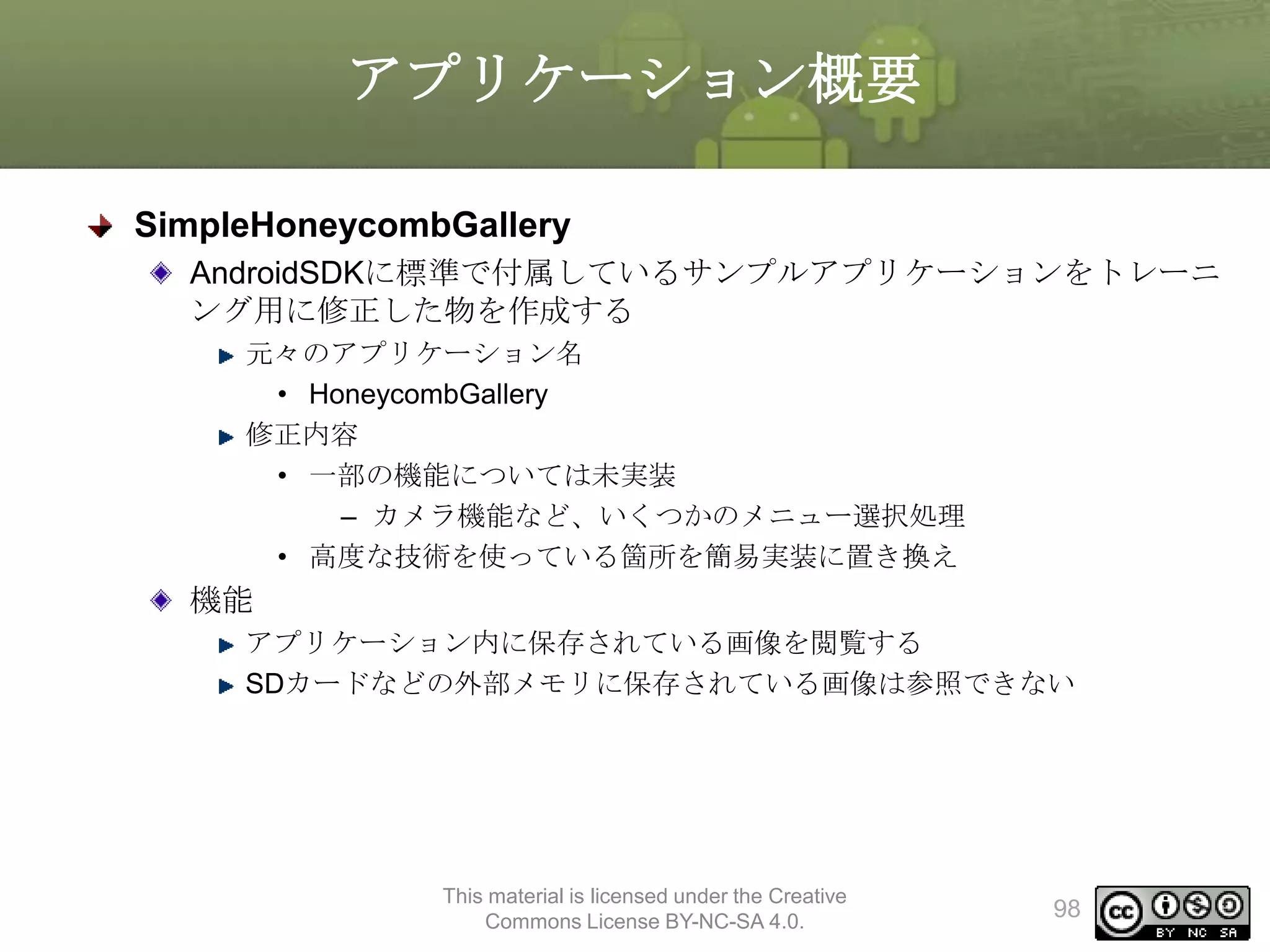 アプリケーション概要
SimpleHoneycombGallery
AndroidSDKに標準で付属しているサンプルアプリケーションをトレーニ
ング用に修正した物を作成する
元々のアプリケーション名
• HoneycombGallery
修正内容
• 一部の機能については未実装
– カメラ機能など、いくつかのメニュー選択処理
• 高度な技術を使っている箇所を簡易実装に置き換え

機能
アプリケーション内に保存されている画像を閲覧する
SDカードなどの外部メモリに保存されている画像は参照できない

This material is licensed under the Creative
Commons License BY-NC-SA 4.0.

98

 