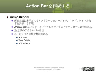 Action Barを作成する
Action Barとは
画面上端に表示されるアプリケーションのアイコン、ロゴ、タイトルな
どを表示する領域
Android 3.0 以上をターゲットとしたすべてのアクティビティに含まれる
2.x以前のタイトルバー相当
以下の３つの領域で構成される
App Icon
View Details
Action Items

This material is licensed under the Creative
Commons License BY-NC-SA 4.0.

110

 