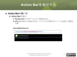 Action Barを表示する
Action Barの使い方
Action Barの表示
Honeycombからはデフォルトで追加される。
API Lvを11以上に設定すれば、プログラムの修正やリソースの追加・変更は
不要
AndroidManifest.xml
<uses-sdk android:minSdkVersion=”11" />

This material is licensed under the Creative
Commons License BY-NC-SA 4.0.

112

 