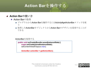 Action Barを操作する
Action Barの使い方
Action Barの取得
プログラムからAction Barを操作するにはActivity#getActionBarメソッドを使
う
取得したActionBarオブジェクトからAction Barのデザインを変更することが
できる

ActionBarを取得する
public void onCreate(Bundle savedInstanceState) {
super.onCreate(savedInstanceState);
setContentView(R.layout.main);
ActionBar actionBar = getActionBar();

This material is licensed under the Creative
Commons License BY-NC-SA 4.0.

113

 