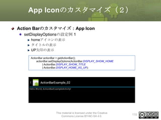 App Iconのカスタマイズ（２）
Action Barのカスタマイズ：App Icon
setDisplayOptionsの設定例 1
homeアイコンの表示
タイトルの表示
UP矢印の表示
ActionBar actionBar = getActionBar();
actionBar.setDisplayOptions(ActionBar.DISPLAY_SHOW_HOME
| ActionBar.DISPLAY_SHOW_TITLE
| ActionBar.DISPLAY_HOME_AS_UP);

This material is licensed under the Creative
Commons License BY-NC-SA 4.0.

116

 