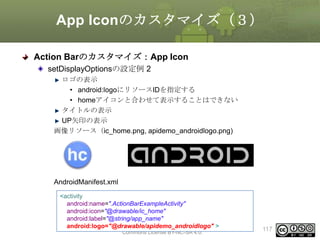 App Iconのカスタマイズ（３）
Action Barのカスタマイズ：App Icon
setDisplayOptionsの設定例 2
ロゴの表示
• android:logoにリソースIDを指定する
• homeアイコンと合わせて表示することはできない
タイトルの表示
UP矢印の表示
画像リソース（ic_home.png, apidemo_androidlogo.png)

AndroidManifest.xml
<activity
android:name=".ActionBarExampleActivity"
android:icon="@drawable/ic_home"
android:label="@string/app_name"
This material is licensed under the Creative
android:logo="@drawable/apidemo_androidlogo" >
Commons License BY-NC-SA 4.0.

117

 