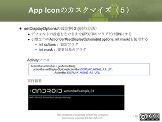 App Iconのカスタマイズ（５）
setDisplayOptionsの設定例 2 (別の方法）
デフォルトの設定をそのままでUP矢印のフラグだけONにする
引数２つのActionBar#setDisplayOptions(int options, int mask)を使用する
• int options： 設定フラグ
• int mask： 変更対象のフラグ

Activityソース
ActionBar actionBar = getActionBar();
actionBar.setDisplayOptions(ActionBar.DISPLAY_HOME_AS_UP ,
ActionBar.DISPLAY_HOME_AS_UP);

実行結果

This material is licensed under the Creative
Commons License BY-NC-SA 4.0.

119

 