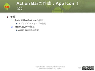 Action Barの作成：App Icon（
２）
手順
1. AndroidManifest.xmlの修正
アプリアイコンとロゴの設定

2. MainActivityの修正
Action Barの表示設定

This material is licensed under the Creative
Commons License BY-NC-SA 4.0.

121

 
