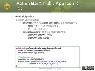 Action Barの作成：App Icon（
４）
2. MainActivityの修正
Action Barの表示設定
• onCreateメソッドにAction BarのIcon設定処理を実装する
– homeアイコンにロゴを設定する
– タイトルの非表示
• setDisplayOptions引数に以下の値を設定する
– DISPLAY_SHOW_HOME
– DISPLAY_USE_LOGO

public void onCreate(Bundle savedInstanceState) {
super.onCreate(savedInstanceState);
setContentView(R.layout.main);
//Create ActionBar
ActionBar bar = getActionBar();
bar.setDisplayOptions(ActionBar.DISPLAY_SHOW_HOME
| ActionBar.DISPLAY_USE_LOGO);
}

This material is licensed under the Creative
Commons License BY-NC-SA 4.0.

123

 