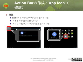 Action Barの作成：App Icon（
確認）
確認
homeアイコンにロゴが表示されている
タイトルが表示されていない
アプリ一覧のアイコンが変更されている

This material is licensed under the Creative
Commons License BY-NC-SA 4.0.

124

 