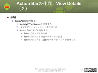 Action Barの作成：View Details
（２）
手順
1. MainActivityの修正
1. ActivityにTabListenerを実装する
2. タブナビゲーションモードを設定する
3. Action Barにタブを追加する
• Tabオブジェクトを生成
• Tabオブジェクトの表示テキストの設定
• Tabオブジェクトに選択時のイベントリスナをセット

This material is licensed under the Creative
Commons License BY-NC-SA 4.0.

129

 