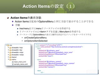 Action Itemsの設定（１）
Action Itemsの表示方法
Action Itemsは従来のOptionsMenuと同じ方法で表示することができる
手順
/res/menu以下にmenuリソースファイルを作成する
リソースファイルに<item>タグを定義しMenuItemを作成する
ソースコードにOptionsMenuの表示と動作を決定するメソッドをオーバライドする

• onCreateOptionsMenu
• onOptionsItemSelected
<?xml version="1.0" encoding="utf-8"?>
<menu xmlns:android="http://schemas.android.com/apk/res/android" >
<item
android:id="@+id/menu_save"
android:icon="@android:drawable/ic_menu_save"
android:showAsAction="ifRoom|withText"
android:title="save"/>
<item
android:id="@+id/menu_camera"
android:icon="@android:drawable/ic_menu_camera"
android:showAsAction="ifRoom|withText"
android:title="camera"/>

This material is licensed under the Creative
<item
〜略〜
Commons License BY-NC-SA 4.0.

137

 