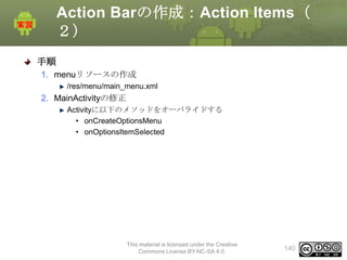 Action Barの作成：Action Items（
２）
手順
1. menuリソースの作成
/res/menu/main_menu.xml

2. MainActivityの修正
Activityに以下のメソッドをオーバライドする
• onCreateOptionsMenu
• onOptionsItemSelected

This material is licensed under the Creative
Commons License BY-NC-SA 4.0.

140

 