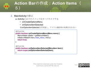 Action Barの作成：Action Items（
５）
2. MainActivityの修正
Activityに以下のメソッドをオーバライドする
• onCreateOptionsMenu
• onOptionsItemSelected
※onOptionItemSelectedは空実装し、アイテム選択時の処理は行わない
@Override
public boolean onCreateOptionsMenu(Menu menu) {
MenuInflater inflater = getMenuInflater();
inflater.inflate(R.menu.main_menu, menu);
return true;
}

@Override
public boolean onOptionsItemSelected(MenuItem item) {
return super.onOptionsItemSelected(item);
}

This material is licensed under the Creative
Commons License BY-NC-SA 4.0.

143

 