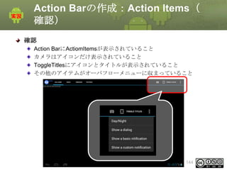 Action Barの作成：Action Items（
確認）
確認
Action BarにActiomItemsが表示されていること
カメラはアイコンだけ表示されていること
ToggleTitlesにアイコンとタイトルが表示されていること
その他のアイテムがオーバフローメニューに収まっていること

This material is licensed under the Creative
Commons License BY-NC-SA 4.0.

144

 