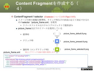 Content Fragmentを作成する（
４）
 ContentFragmentのselector

(※selectorについては章末Tipsを参照)

イメージの枠の画像を標準時、クリック時などの状況に応じて対応できるた
めのselector「picture_frame.xml」を使用
• リソースファイルはスケルトプロジェクトで提供済み
picture_frameは以下のリソースを使用している
picture_frame_default.9.png

• 標準時
• クリック時

picture_frame_pressed.9.png

• 選択時（ロングクリック時）
picture_frame.xml

picture_frame_selected.9.png

※ロングクリックは後の実習に使用します

<?xml version="1.0" encoding="utf-8"?>
<selector
xmlns:android="http://schemas.android.com/apk/res/android">
<item android:state_selected="true" android:drawable="@drawable/picture_frame_selected" />
<item android:state_pressed="true" android:drawable="@drawable/picture_frame_pressed" />
<item android:drawable="@drawable/picture_frame_default" />
</selector>
This material is licensed under the Creative

Commons License BY-NC-SA 4.0.

151

 