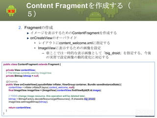 Content Fragmentを作成する（
５）
2. Fragmentの作成
イメージを表示するためのContentFragmentを作成する
onCreateViewのオーバライド
• レイアウトにcontent_welcome.xmlに指定する
• ImageViewに表示するための画像を設定
– ※ここでは一時的な表示画像として「big_droid」を指定する。今後
の実習で設定画像の動的変化に対応する
public class ContentFragment extends Fragment {
private View contentView;
// The bitmap currently used by ImageView
private Bitmap bitmap = null;
@Override
public View onCreateView(LayoutInflater inflater, ViewGroup container, Bundle savedInstanceState) {
contentView = inflater.inflate(R.layout.content_welcome, null);
final ImageView imageView = (ImageView) contentView.findViewById(R.id.image);
// TODO change image resource. this operation will be deleted later.
bitmap = BitmapFactory.decodeResource(getResources(), R.drawable.big_droid);
imageView.setImageBitmap(bitmap);
return contentView;
}
}

This material is licensed under the Creative
Commons License BY-NC-SA 4.0.

152

 