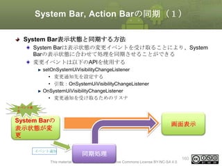 System Bar, Action Barの同期（１）
System Bar表示状態と同期する方法
System Barは表示状態の変更イベントを受け取ることにより、System
Barの表示状態に合わせて処理を同期させることができる
変更イベントは以下のAPIを使用する
setOnSystemUiVisibilityChangeListener
• 変更通知先を設定する
• 引数：OnSystemUiVisibilityChangeListener
OnSystemUiVisibilityChangeListener
• 変更通知を受け取るためのリスナ
イベント発
生

System Barの
表示状態が変
更
イベント通知

画面表示

同期処理

This material is licensed under the Creative Commons License BY-NC-SA 4.0.

160

 