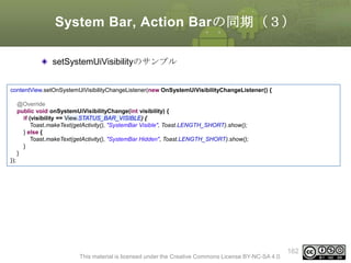 System Bar, Action Barの同期（３）
setSystemUiVisibilityのサンプル
contentView.setOnSystemUiVisibilityChangeListener(new OnSystemUiVisibilityChangeListener() {
@Override
public void onSystemUiVisibilityChange(int visibility) {
if (visibility == View.STATUS_BAR_VISIBLE) {
Toast.makeText(getActivity(), "SystemBar Visible", Toast.LENGTH_SHORT).show();
} else {
Toast.makeText(getActivity(), "SystemBar Hidden", Toast.LENGTH_SHORT).show();
}
}

});

This material is licensed under the Creative Commons License BY-NC-SA 4.0.

162

 